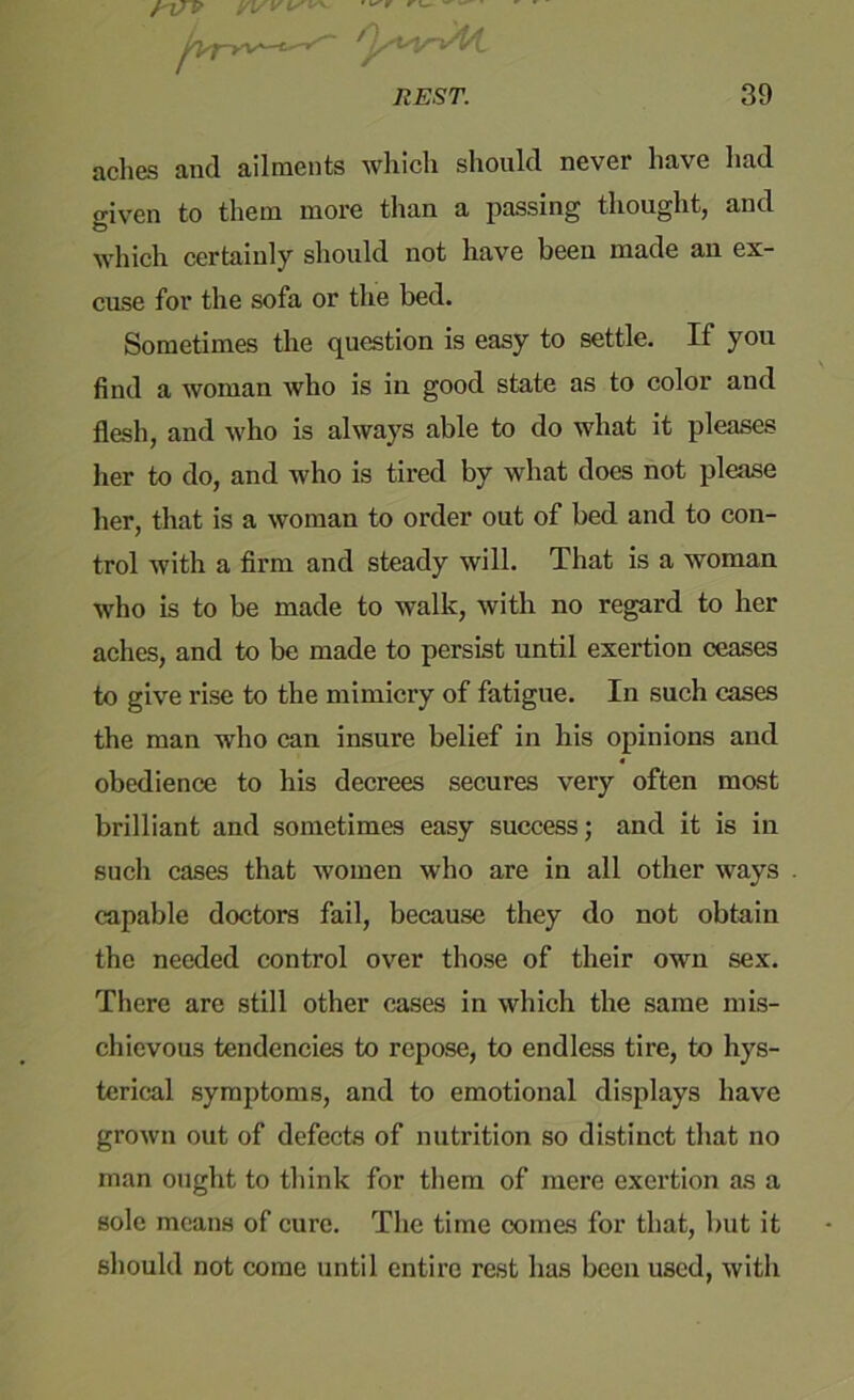 ' I*'* r /-7/P REST. 39 aclies and ailments which should never have had given to them more than a passing thought, and which certainly should not have been made an ex- cuse for the sofa or the bed. Sometimes the question is easy to settle. If you find a woman who is in good state as to color and flesh, and who is always able to do what it pleases her to do, and who is tired by what does not please her, that is a woman to order out of bed and to con- trol with a firm and steady will. That is a woman who is to be made to walk, with no regard to her aches, and to be made to persist until exertion ceases to give rise to the mimicry of fatigue. In such cases the man who can insure belief in his opinions and obedience to his decrees secures very often most brilliant and sometimes easy success; and it is in such cases that women who are in all other ways capable doctors fail, because they do not obtain the needed control over those of their own sex. There arc still other cases in which the same mis- chievous tendencies to repose, to endless tire, to hys- terical symptoms, and to emotional displays have grown out of defects of nutrition so distinct that no man ought to think for them of mere exertion as a sole means of cure. The time comes for that, but it should not come until entire rest has been used, with