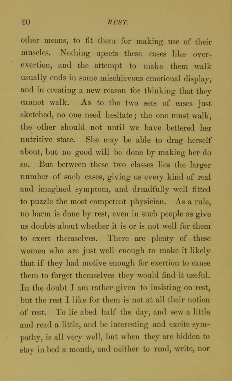 other means, to fit them for making use of their muscles. Nothing upsets these cases like over- exertion, and the attempt to make them walk usually ends in some mischievous emotional display, and in creating a new reason for thinking that they cannot walk. As to the two sets of cases just sketched, no one need hesitate; the one must walk, the other should not until we have bettered her nutritive state. She may be able to drag herself about, but no good will be done by making her do so. But between these two classes lies the larger number of such cases, giving us every kind of real and imagined symptom, and dreadfully well fitted to puzzle the most competent physician. As a rule, no harm is done by rest, even in such people as give us doubts about whether it is or is not well for them to exert themselves. There are plenty of these women who are just well enough to make it likely that if they had motive enough for exertion to cause them to forget themselves they would find it useful. In the doubt I am rather given to insisting on rest, but the rest I like for them is not at all their notion of rest. To lie abed half the day, and sew a little and read a little, and be interesting and excite sym- pathy, is all very well, but when they arc bidden to stay in bed a month, and neither to read, write, nor