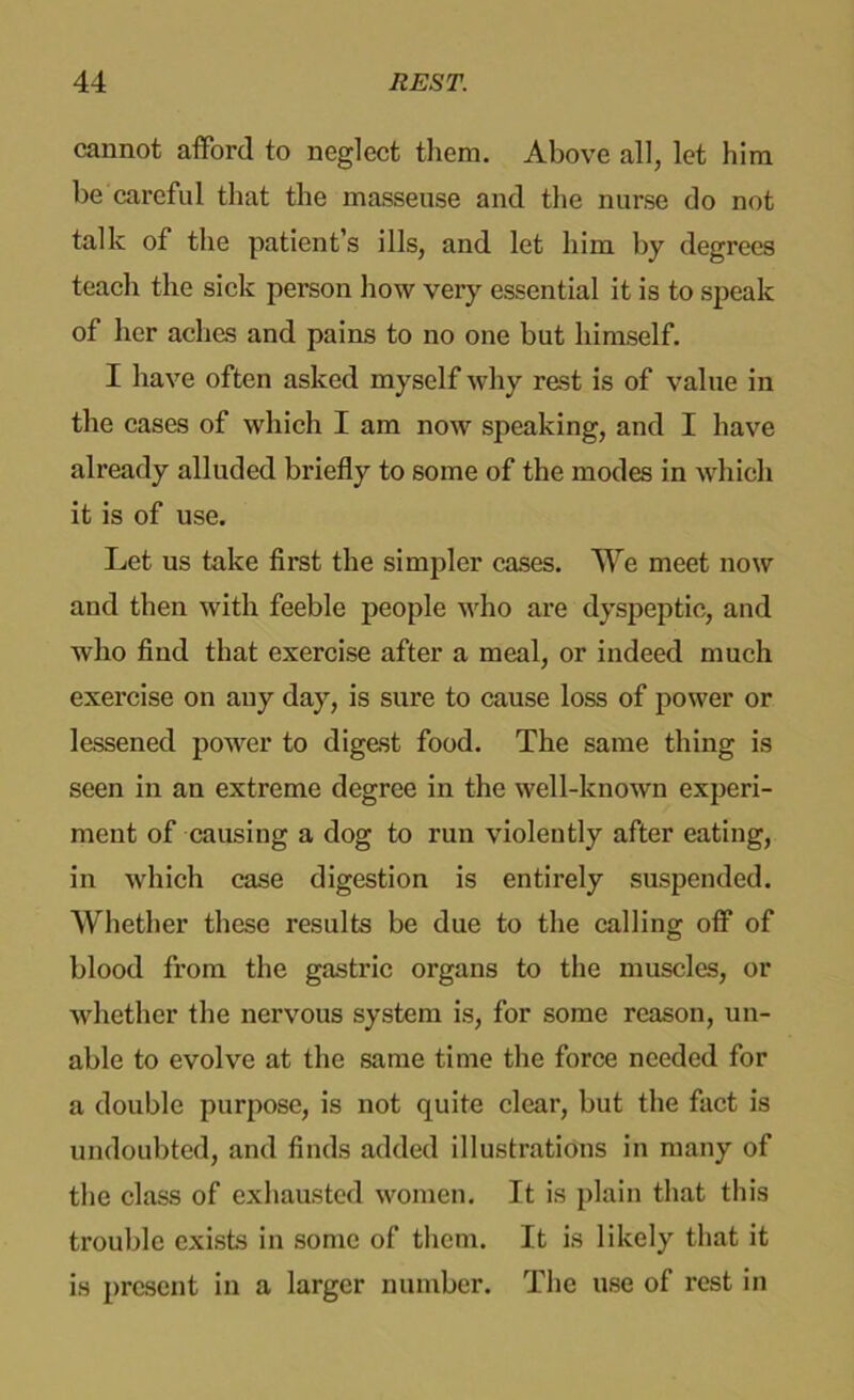 cannot afford to neglect them. Above all, let him be careful that the masseuse and the nurse do not talk of the patient’s ills, and let him by degrees teach the sick person how very essential it is to speak of her aches and pains to no one but himself. I have often asked myself why rest is of value in the cases of which I am now speaking, and I have already alluded briefly to some of the modes in which it is of use. Let us take first the simpler cases. We meet now and then with feeble people who are dyspeptic, and who find that exercise after a meal, or indeed much exercise on any day, is sure to cause loss of power or lessened power to digest food. The same thing is seen in an extreme degree in the well-known experi- ment of causing a dog to run violently after eating, in which case digestion is entirely suspended. Whether these results be due to the calling off of blood from the gastric organs to the muscles, or whether the nervous system is, for some reason, un- able to evolve at the same time the force needed for a double purpose, is not quite clear, but the fact is undoubted, and finds added illustrations in many of the class of exhausted women. It is plain that this trouble exists in some of them. It is likely that it is present in a larger number. The use of rest in