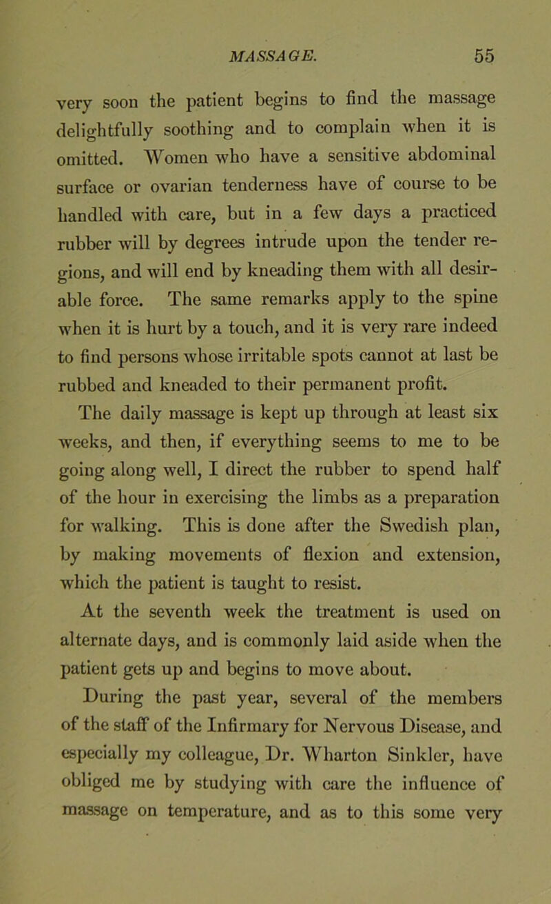 very soon the patient begins to find the massage delightfully soothing and to complain when it is omitted. Women who have a sensitive abdominal surface or ovarian tenderness have of course to be handled with care, but in a few days a practiced rubber will by degrees intrude upon the tender re- gions, and will end by kneading them with all desir- able force. The same remarks apply to the spine when it is hurt by a touch, and it is very rare indeed to find persons whose irritable spots cannot at last be rubbed and kneaded to their permanent profit. The daily massage is kept up through at least six weeks, and then, if everything seems to me to be going along well, I direct the rubber to spend half of the hour in exercising the limbs as a preparation for walking. This is done after the Swedish plan, by making movements of flexion and extension, which the patient is taught to resist. At the seventh week the treatment is used on alternate days, and is commonly laid aside when the patient gets up and begins to move about. During the past year, several of the members of the staff of the Infirmary for Nervous Disease, and especially my colleague, Dr. Wharton Sinkler, have obliged me by studying with care the influence of massage on temperature, and as to this some very