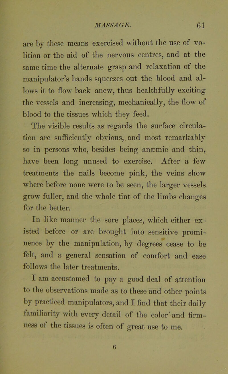 are by these means exercised without the use of vo- lition or the aid of the nervous centres, and at the same time the alternate grasp and relaxation of the manipulator’s hands squeezes out the blood and al- lows it to flow back anew, thus healthfully exciting the vessels and increasing, mechanically, the flow of blood to the tissues which they feed. The visible results as regards the surface circula- tion are sufficiently obvious, and most remarkably so in persons who, besides being anaemic and thin, have been long unused to exercise. After a few treatments the nails become pink, the veins show where before none were to be seen, the larger vessels grow fuller, and the whole tint of the limbs changes for the better. In like manner the sore places, which either ex- isted before or are brought into sensitive promi- nence by the manipulation, by degrees cease to be felt, and a general sensation of comfort and ease follows the later treatments. I am accustomed to pay a good deal of attention to the observations made as to these and other points by practiced manipulators, and I find that their daily familiarity with every detail of the color'and firm- ness of the tissues is often of great use to me. 6