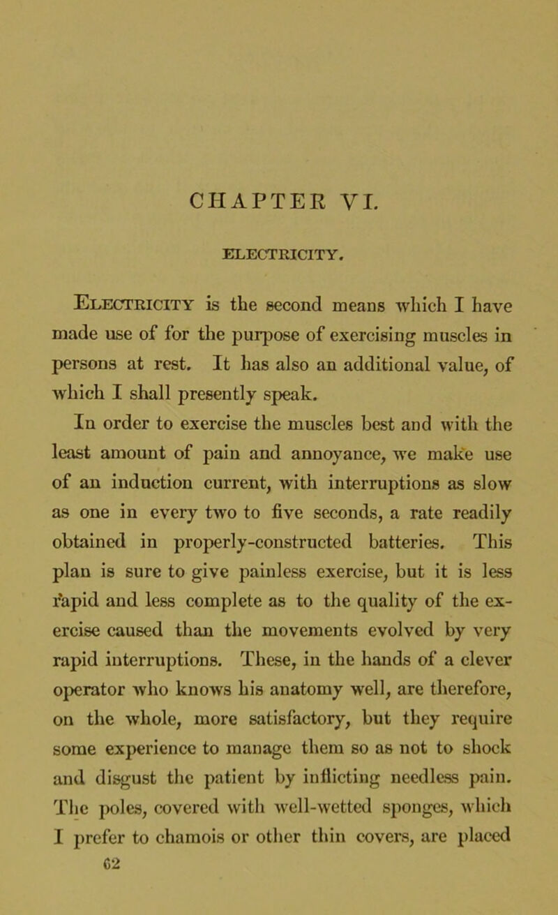 CHAPTER VI. ELECTRICITY. Electricity is the second means which I have made use of for the purpose of exercising muscles in persons at rest. It has also an additional value, of which I shall presently speak. In order to exercise the muscles best and with the least amount of pain and annoyance, we make use of an induction current, with interruptions as slow as one in every two to five seconds, a rate readily obtained in properly-constructed batteries. This plan is sure to give painless exercise, but it is less r'apid and less complete as to the quality of the ex- ercise caused than the movements evolved by very rapid interruptions. These, in the hands of a clever operator who knows his anatomy well, are therefore, on the whole, more satisfactory, but they require some experience to manage them so as not to shock and disgust the patient by inflicting needless pain. The poles, covered with well-wetted sponges, which I prefer to chamois or other thin covers, are placed C2