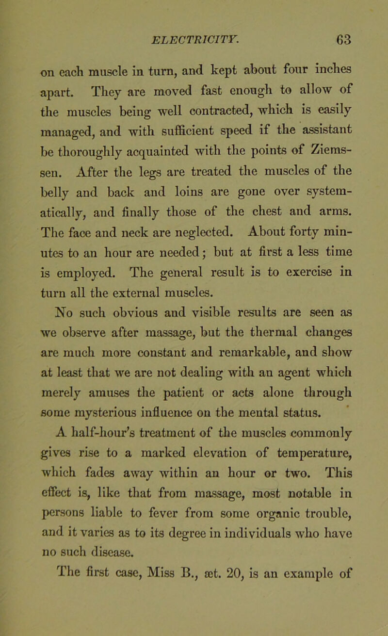 on each muscle in turn, and kept about four inches apart. They are moved fast enough to allow of the muscles being well contracted, which is easily managed, and with sufficient speed if the assistant be thoroughly acquainted with the points of Ziems- sen. After the legs are treated the muscles of the belly and back and loins are gone over system- atically, and finally those of the chest and arms. The face and neck are neglected. About forty min- utes to an hour are needed; but at first a less time is employed. The general result is to exercise in turn all the external muscles. No such obvious and visible results are seen as we observe after massage, but the thermal changes are much more constant and remarkable, and show at least that we are not dealing with an agent which merely amuses the patient or acts alone through some mysterious influence on the mental status. A half-hour’s treatment of the muscles commonly gives rise to a marked elevation of temperature, which fades away within an hour or two. This effect is, like that from massage, most notable in persons liable to fever from some organic trouble, and it varies as to its degree in individuals who have no such disease. The first case, Miss B., a;t. 20, is an example of