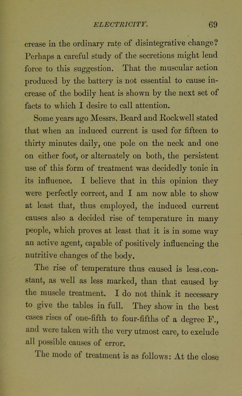 crease in the ordinary rate of disintegrative change? Perhaps a careful study of the secretions might lend force to this suggestion. That the muscular action produced by the battery is not essential to cause in- crease of the bodily heat is shown by the next set of facts to which I desire to call attention. Some years ago Messrs. Beard and Rockwell stated that when an induced current is used for fifteen to thirty minutes daily, one pole on the neck and one on either foot, or alternately on both, the persistent use of this form of treatment was decidedly tonic in its influence. I believe that in this opinion they were perfectly correct, and I am now able to show at least that, thus employed, the induced current causes also a decided rise of temperature in many people, which proves at least that it is in some way an active agent, capable of positively influencing the nutritive changes of the body. The rise of temperature thus caused is less.con- stant, as well as less marked, than that caused by the muscle treatment. I do not think it necessary to give the tables in full. They show in the best cases rises of one-fifth to four-fifths of a degree F., and were taken with the very utmost care, to exclude all possible causes of error. The mode of treatment is as follows: At the close