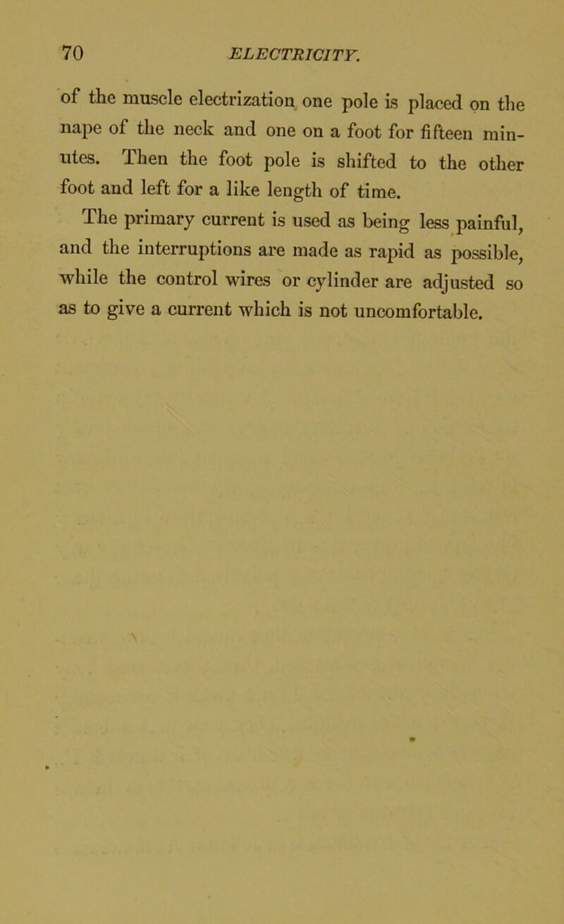 of the muscle electrizatiou one pole is placed on the nape of the neck and one on a foot for fifteen min- utes. Then the foot pole is shifted to the other foot and left for a like length of time. The primary current is used as being less painful, and the interruptions are made as rapid as possible, while the control wires or cylinder are adjusted so as to give a current which is not uncomfortable.