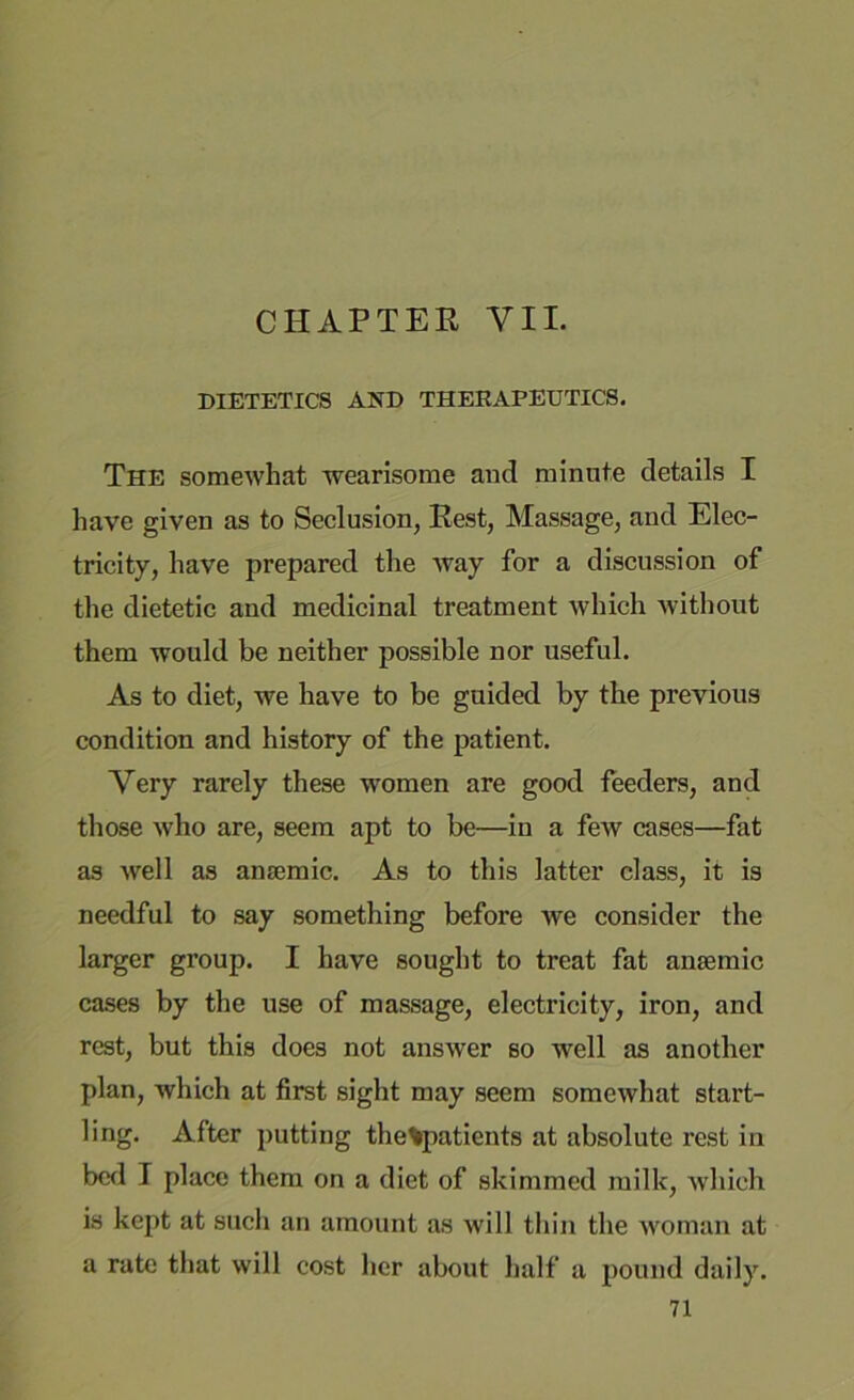 CHAPTER VII. DIETETICS AND THERAPEUTICS. The somewhat wearisome and minute details I have given as to Seclusion, Rest, Massage, and Elec- tricity, have prepared the way for a discussion of the dietetic and medicinal treatment which without them would be neither possible nor useful. As to diet, we have to be guided by the previous condition and history of the patient. Very rarely these women are good feeders, and those who are, seem apt to be—in a few cases—fat as well as anaemic. As to this latter class, it is needful to say something before we consider the larger group. I have sought to treat fat anaemic cases by the use of massage, electricity, iron, and rest, but this does not answer so well as another plan, which at first sight may seem somewhat start- ling. After putting the%patients at absolute rest in bed I place them on a diet of skimmed milk, which is kept at such an amount as will thin the woman at a rate that will cost her about half a pound daily.