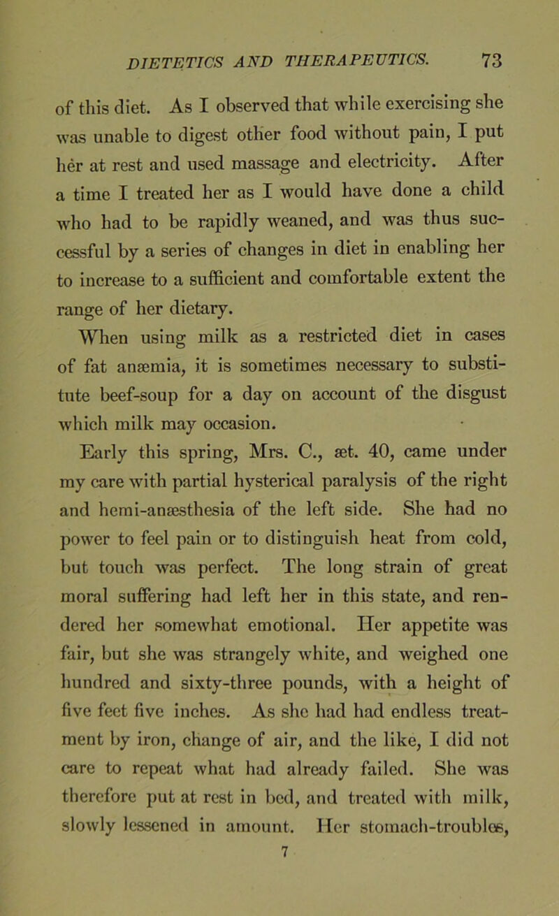 of this diet. As I observed that while exercising she was unable to digest other food without pain, I put her at rest and used massage and electricity. After a time I treated her as I would have done a child, who had to be rapidly weaned, and was thus suc- cessful by a series of changes in diet in enabling her to increase to a sufficient and comfortable extent the range of her dietary. When using milk as a restricted diet in cases of fat anaemia, it is sometimes necessary to substi- tute beef-soup for a day on account of the disgust which milk may occasion. Early this spring, Mrs. C., aet. 40, came under my care with partial hysterical paralysis of the right and hemi-anaesthesia of the left side. She had no power to feel pain or to distinguish heat from cold, but touch was perfect. The long strain of great moral suffering had left her in this state, and ren- dered her somewhat emotional. Her appetite was fair, but she was strangely white, and weighed one hundred and sixty-three pounds, with a height of five feet five inches. As she had had endless treat- ment by iron, change of air, and the like, I did not care to repeat what had already failed. She was therefore put at rest in bed, and treated with milk, slowly lessened in amount. Her stomach-troubles,