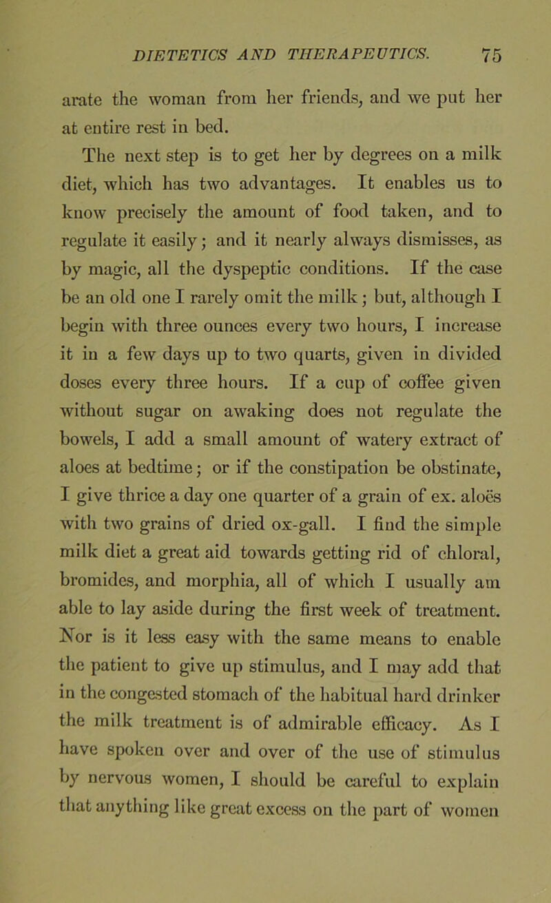 a rate the woman from her friends, and we put her at entire rest in bed. The next step is to get her by degrees on a milk diet, which has two advantages. It enables us to know precisely the amount of food taken, and to regulate it easily; and it nearly always dismisses, as by magic, all the dyspeptic conditions. If the case be an old one I rarely omit the milk; but, although I begin with three ounces every two hours, I increase it in a few days up to two quarts, given in divided doses every three hours. If a cup of coffee given without sugar on awaking does not regulate the bowels, I add a small amount of watery extract of aloes at bedtime; or if the constipation be obstinate, I give thrice a day one quarter of a grain of ex. aloes with two grains of dried ox-gall. I find the simple milk diet a great aid towards getting rid of chloral, bromides, and morphia, all of which I usually am able to lay aside during the first week of treatment. Nor is it less easy with the same means to enable the patient to give up stimulus, and I may add that in the congested stomach of the habitual hard drinker the milk treatment is of admirable efficacy. As I have spoken over and over of the use of stimulus by nervous women, I should be careful to explain that anything like great excess on the part of women