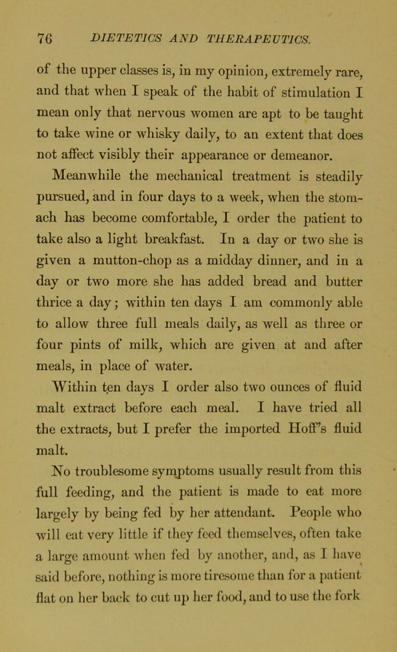 of the upper classes is, in my opinion, extremely rare, and that when I speak of the habit of stimulation I mean only that nervous women are apt to be taught to take wine or whisky daily, to an extent that does not affect visibly their appearance or demeanor. Meanwhile the mechanical treatment is steadily pursued, and in four days to a week, when the stom- ach has become comfortable, I order the patient to take also a light breakfast. In a day or two she is given a mutton-chop as a midday dinner, and in a day or two more she has added bread and butter thrice a day; within ten days I am commonly able to allow three full meals daily, as well as three or four pints of milk, which are given at and after meals, in place of water. Within ten days I order also two ounces of fluid malt extract before each meal. I have tried all the extracts, but I prefer the imported Hoff’s fluid malt. No troublesome symptoms usually result from this full feeding, and the patient is made to eat more largely by being fed by her attendant. People who will eat very little if they feed themselves, often take a large amount when fed by another, and, as I have said before, nothing is more tiresome than for a patient flat on her back to cut up her food, and to use the fork