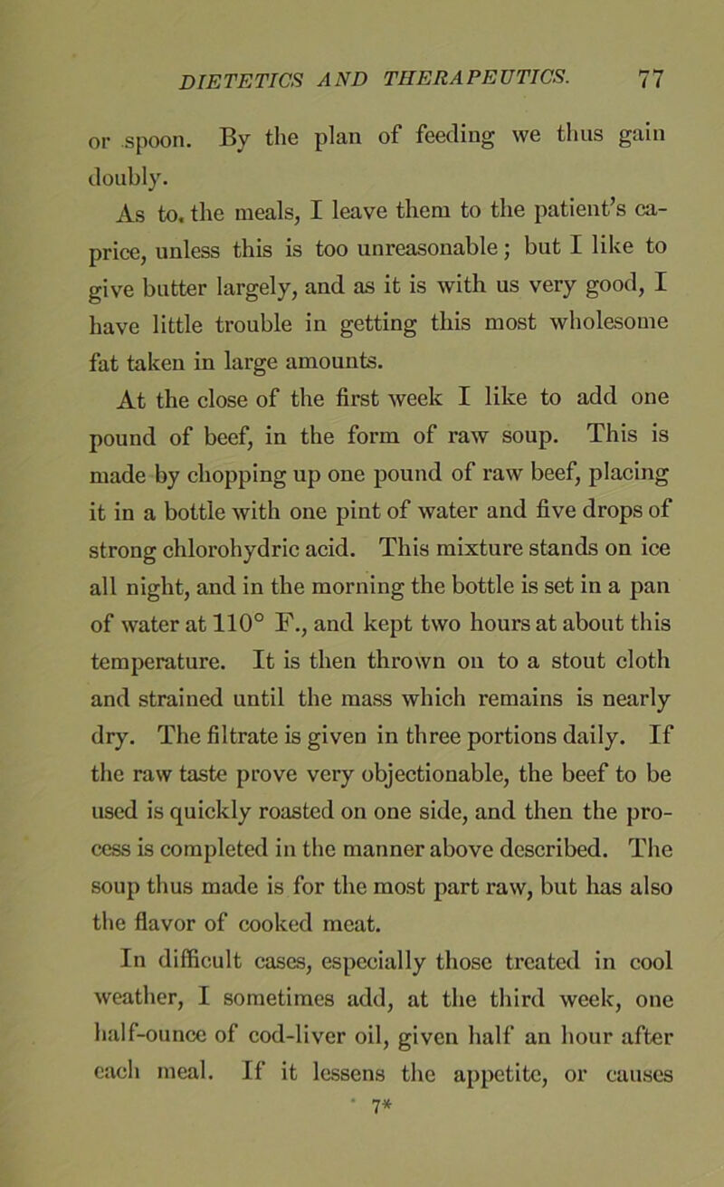 or spoon. By the plan of feeding we thus gain doubly. As to, the meals, I leave them to the patient’s ca- price, unless this is too unreasonable; but I like to give butter largely, and as it is with us very good, I have little trouble in getting this most wholesome fat taken in large amounts. At the close of the first week I like to add one pound of beef, in the form of raw soup. This is made by chopping up one pound of raw beef, placing it in a bottle with one pint of water and five drops of strong chlorohydric acid. This mixture stands on ice all night, and in the morning the bottle is set in a pan of water at 110° F., and kept two hours at about this temperature. It is then thrown on to a stout cloth and strained until the mass which remains is nearly dry. The filtrate is given in three portions daily. If the raw taste prove very objectionable, the beef to be used is quickly roasted on one side, and then the pro- cess is completed in the manner above described. The soup thus made is for the most part raw, but has also the flavor of cooked meat. In difficult cases, especially those treated in cool weather, I sometimes add, at the third week, one half-ounce of cod-liver oil, given half an hour after each meal. If it lessens the appetite, or causes • 1*