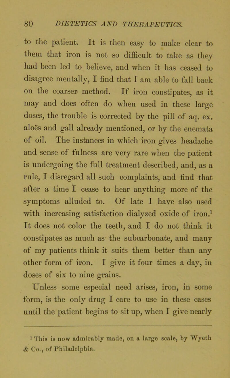 to the patient. It is then easy to make clear to them that iron is not so difficult to take as they had been led to believe, and when it has ceased to disagree mentally, I find that I am able to fall back on the coarser method. If iron constipates, as it may and does often do when used in these large doses, the trouble is corrected by the pill of aq. ex. aloes and gall already mentioned, or by the enemata of oil. The instances in which iron gives headache and sense of fulness are very rare when the patient is undergoing the full treatment described, and, as a rule, I disregard all such complaints, aud find that after a time I cease to hear anything more of the symptoms alluded to. Of late I have also used with increasing satisfaction dialyzed oxide of iron.1 It does not color the teeth, and I do not think it constipates as much as the subcarbonate, and many of my patients think it suits them better than any other form of iron. I give it four times a day, in doses of six to nine grains. Unless some especial need arises, iron, in some form, is the only drug I care to use in these cases until the patient begins to sit up, when I give nearly 1 This is now admirably made, on a large scale, by Wyeth & Co., of Philadelphia.