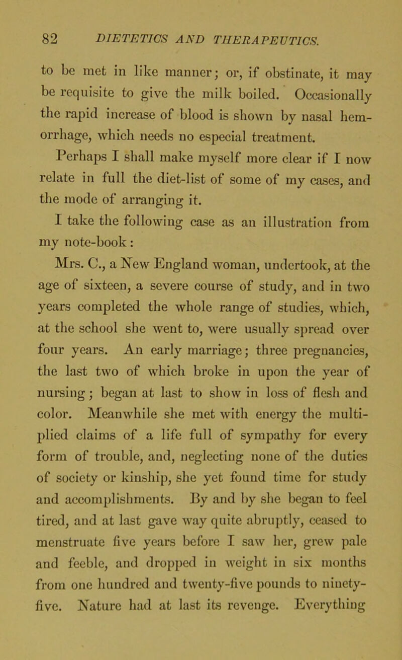 to be met in like manner; or, if obstinate, it may- be requisite to give the milk boiled. Occasionally the rapid increase of blood is shown by nasal hem- orrhage, which needs no especial treatment. Perhaps I shall make myself more clear if I now relate in full the diet-list of some of my cases, and the mode of arranging it. I take the following case as an illustration from my note-book: Mrs. C., a New England woman, undertook, at the age of sixteen, a severe course of study, and in two years completed the whole range of studies, which, at the school she went to, were usually spread over four years. An early marriage; three pregnancies, the last two of which broke in upon the year of nursing; began at last to show in loss of flesh and color. Meanwhile she met with energy the multi- plied claims of a life full of sympathy for every form of trouble, and, neglecting none of the duties of society or kinship, she yet found time for study and accomplishments. By and by she began to feel tired, and at last gave way quite abruptly, ceased to menstruate five years before I saw her, grew pale and feeble, and dropped in weight in six months from one hundred and twenty-five pounds to ninety- five. Nature had at last its revenge. Everything