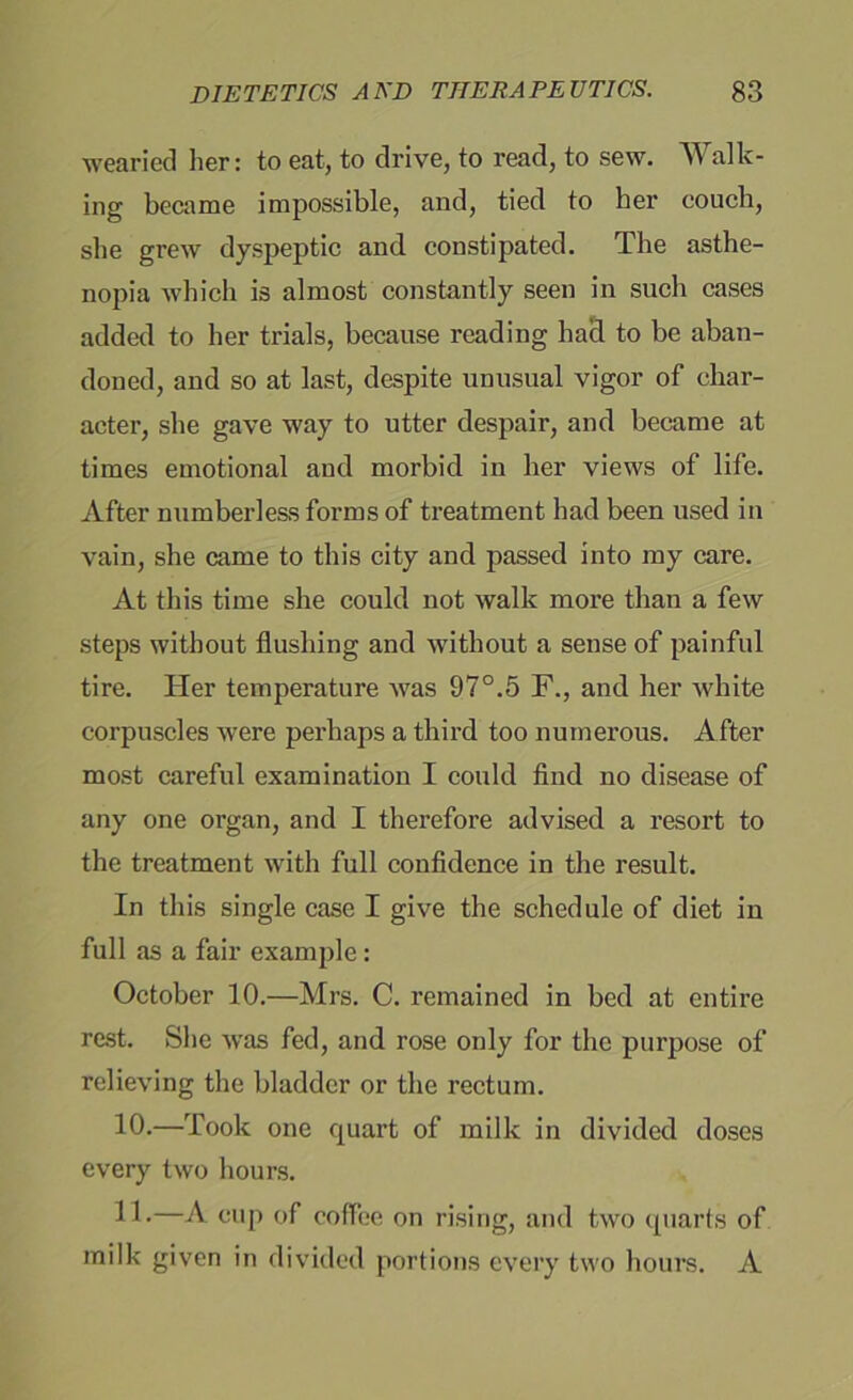 wearied her: to eat, to drive, to read, to sew. W ally- ing became impossible, and, tied to her couch, she grew dyspeptic and constipated. The asthe- nopia which is almost constantly seen in such cases added to her trials, because reading had to be aban- doned, and so at last, despite unusual vigor of char- acter, she gave way to utter despair, and became at times emotional and morbid in her views of life. After numberless forms of treatment had been used in vain, she came to this city and passed into my care. At this time she could not walk more than a few steps without flushing and without a sense of painful tire. Her temperature was 97°.5 F., and her white corpuscles were perhaps a third too numerous. After most careful examination I could find no disease of any one organ, and I therefore advised a resort to the treatment with full confidence in the result. In this single case I give the schedule of diet in full as a fair example: October 10.—Mrs. C. remained in bed at entire rest. She was fed, and rose only for the purpose of relieving the bladder or the rectum. 10*—Took one quart of milk in divided doses every two hours. 11-—A cup of coffee on rising, and two quarts of milk given in divided portions every two hours. A