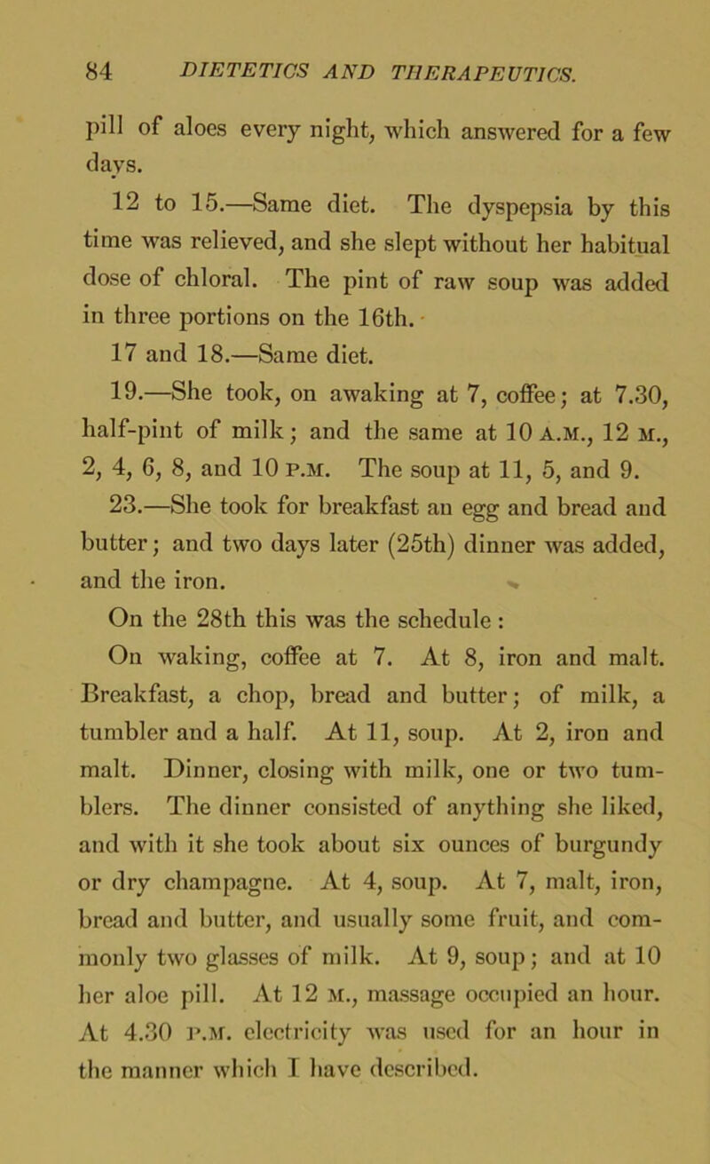 pill of aloes every night, which answered for a few days. 12 to 15.—Same diet. The dyspepsia by this time was relieved, and she slept without her habitual dose of chloral. The pint of raw soup was added in three portions on the 16th. 17 and 18.—Same diet. 19.—She took, on awaking at 7, coffee; at 7.30, half-pint of milk; and the same at 10 A.M., 12 m., 2, 4, 6, 8, and 10 p.m. The soup at 11, 5, and 9. 23.—She took for breakfast au egg and bread and butter; and two days later (25th) dinner was added, and the iron. On the 28th this was the schedule : On waking, coffee at 7. At 8, iron and malt. Breakfast, a chop, bread and butter; of milk, a tumbler and a half. At 11, soup. At 2, iron and malt. Dinner, closing with milk, one or two tum- blers. The dinner consisted of anything she liked, and with it she took about six ounces of burgundy or dry champagne. At 4, soup. At 7, malt, iron, bread and butter, and usually some fruit, and com- monly two glasses of milk. At 9, soup; and at 10 her aloe pill. At 12 M., massage occupied an hour. At 4.30 P.M. electricity was used for an hour in the manner which I have described.