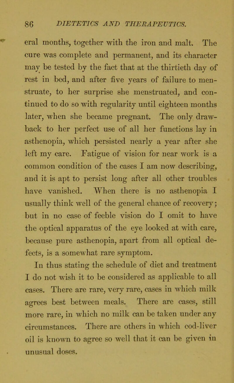 eral months, together with the iron and malt. The cure Avas complete and permanent, and its character maj' be tested by the fact that at the thirtieth day of rest in bed, and after five years of failure to men- struate, to her surprise she menstruated, and con- tinued to do so Avith regularity until eighteen months later, Avhen she became pregnant. The only draw- back to her perfect use of all her functions lay in asthenopia, Avhich persisted nearly a year after she left my care. Fatigue of vision for near Avork is a common condition of the cases I am noAV describing, and it is apt to persist long after all other troubles have vanished. When there is no asthenopia I usually think Avell of the general chance of recovery; but in no case of feeble vision do I omit to have the optical apparatus of the eye looked at Avith care, because pure asthenopia, apart from all optical de- fects, is a someAvhat rare symptom. In thus stating the schedule of diet and treatment I do not Avish it to be considered as applicable to all cases. There are rare, very rare, cases in Avhich milk agrees best between meals. There arc cases, still more rare, in Avhich no milk ean be taken under any circumstances. There are others in Avhich cod-liver oil is known to agree so well that it ean be given in unusual doses.