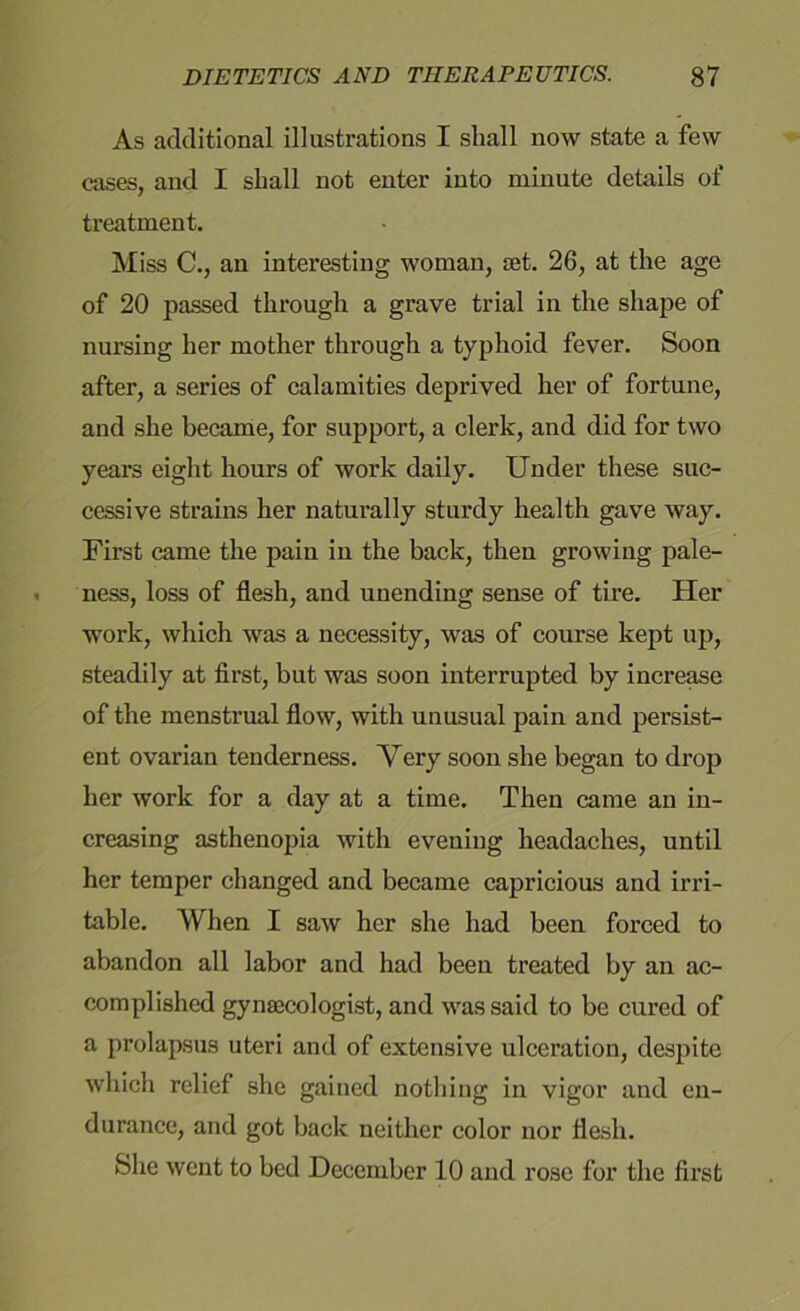 As additional illustrations I shall now state a few cases, and I shall not enter into minute details of treatment. Miss C., an interesting woman, jet. 26, at the age of 20 passed through a grave trial in the shape of nursing her mother through a typhoid fever. Soon after, a series of calamities deprived her of fortune, and she became, for support, a clerk, and did for two years eight hours of work daily. Under these suc- cessive strains her naturally sturdy health gave way. First came the pain in the back, then growing pale- ness, loss of flesh, and unending sense of tire. Her work, which was a necessity, was of course kept up, steadily at first, but was soon interrupted by increase of the menstrual flow, with unusual pain and persist- ent ovarian tenderness. Very soon she began to drop her work for a day at a time. Then came an in- creasing asthenopia with evening headaches, until her temper changed and became capricious and irri- table. When I saw her she had been forced to abandon all labor and had been treated by an ac- complished gynaecologist, and was said to be cured of a prolapsus uteri and of extensive ulceration, despite which relief she gained nothing in vigor and en- durance, and got back neither color nor flesh. She went to bed December 10 and rose for the first