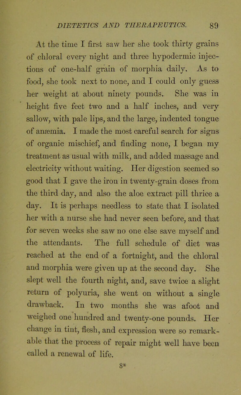 At the time I first saw her she took thirty grains of chloral every night and three hypodermic injec- tions of one-half grain of morphia daily. As to food, she took next to none, and I could only guess her weight at about ninety pounds. She was in height five feet two and a half inches, and very sallow, with pale lips, and the large, indented tongue of antemia. I made the most careful search for signs of organic mischief, and finding none, I began my treatment as usual with milk, and added massage and electricity without waiting. Her digestion seemed so good that I gave the iron in twenty-grain doses from the third day, and also the aloe extract pill thrice a day. It is perhaps needless to state that I isolated her with a nurse she had never seen before, and that for seven weeks she saw no one else save myself and the attendants. The full schedule of diet was reached at the end of a fortnight, and the chloral and morphia were given up at the second day. She slept well the fourth night, and, save twice a slight return of polyuria, she went on without a single drawback. In two months she was afoot and weighed one hundred and twenty-one pounds. Tier change in tint, flesh, and expression were so remark- able that the process of repair might well have been called a renewal of life. 8*