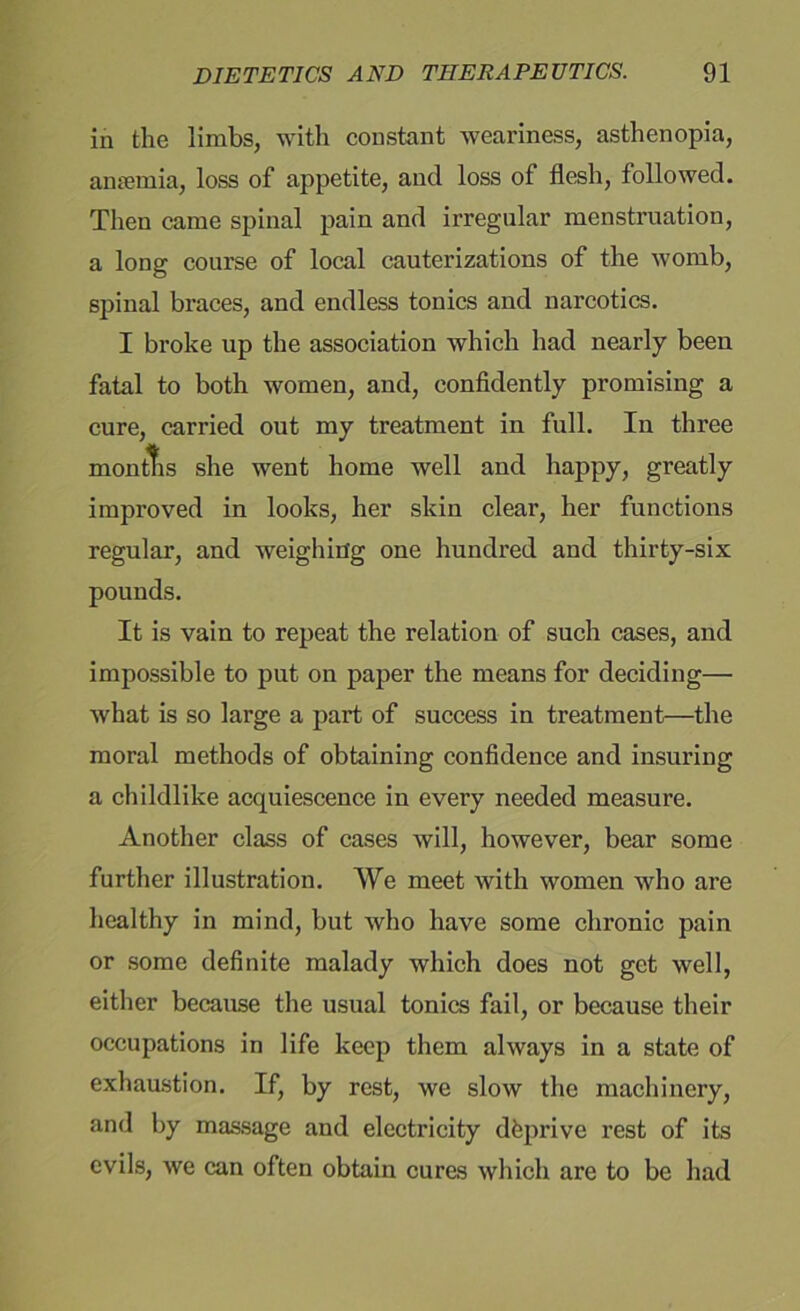 in the limbs, with constant weariness, asthenopia, anaemia, loss of appetite, and loss of flesh, followed. Then came spinal pain and irregular menstruation, a long course of local cauterizations of the womb, spinal braces, and endless tonics and narcotics. I broke up the association which had nearly been fatal to both women, and, confidently promising a cure, carried out my treatment in full. In three montfis she went home well and happy, greatly improved in looks, her skin clear, her functions regular, and weighing one hundred and thirty-six pounds. It is vain to repeat the relation of such cases, and impossible to put on paper the means for deciding— what is so large a part of success in treatment—the moral methods of obtaining confidence and insuring a childlike acquiescence in every needed measure. Another class of cases will, however, bear some further illustration. We meet with women who are healthy in mind, but who have some chronic pain or some definite malady which does not get well, either because the usual tonics fail, or because their occupations in life keep them always in a state of exhaustion. If, by rest, we slow the machinery, and by massage and electricity dfeprive rest of its evils, we can often obtain cures which are to be had