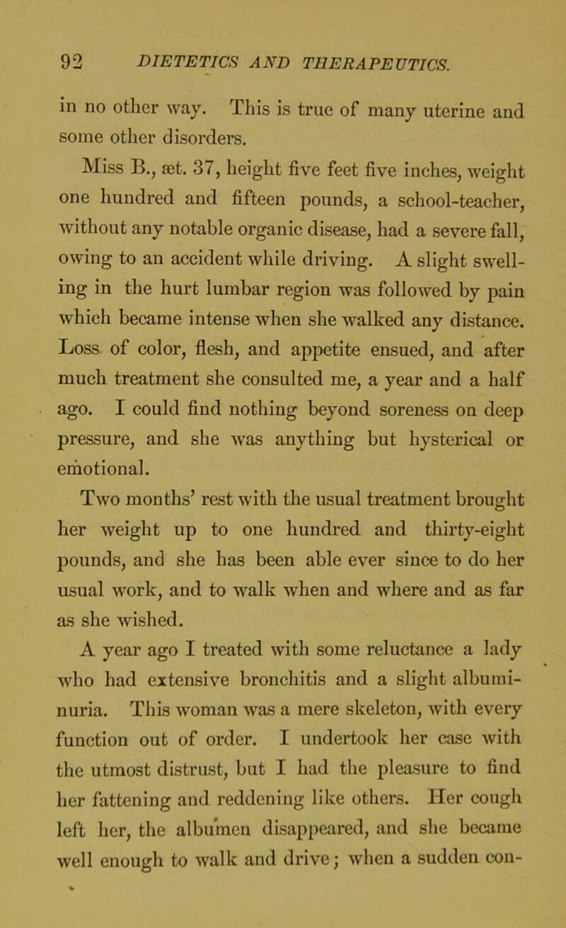 in no other way. This is true of many uterine and some other disorders. Miss B., set. 37, height five feet five inches, weight one hundred and fifteen pounds, a school-teacher, without any notable organic disease, had a severe fall, owing to an accident while driving. A slight swell- ing in the hurt lumbar region was followed by pain which became intense when she walked any distance. Loss of color, flesh, and appetite ensued, and after much treatment she consulted me, a year and a half ago. I could find nothing beyond soreness on deep pressure, and she was anything but hysterical or emotional. Two months’ rest with the usual treatment brought her weight up to one hundred and thirty-eight pounds, and she has been able ever since to do her usual work, and to walk when and where and as far as she wished. A year ago I treated with some reluctance a lady who had extensive bronchitis and a slight albumi- nuria. This woman was a mere skeleton, with every function out of order. I undertook her case with the utmost distrust, but I had the pleasure to find her fattening and reddening like others. Her cough left her, the albumen disappeared, and she became well enough to walk and drive; when a sudden con-