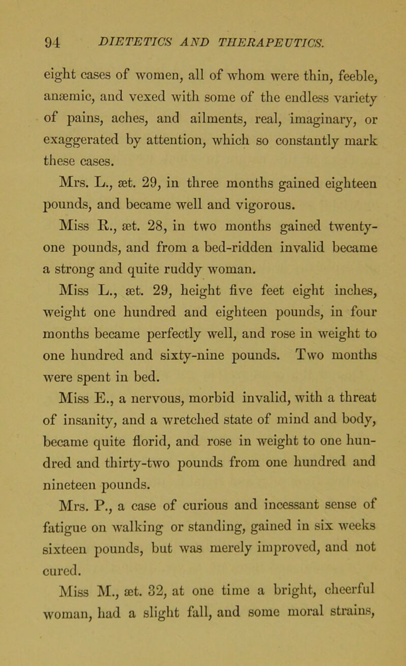 eight cases of women, all of whom were thin, feeble, anaemic, and vexed with some of the endless variety of pains, aches, and ailments, real, imaginary, or exaggerated by attention, which so constantly mark these cases. Mrs. L., set. 29, in three months gained eighteen pounds, and became well and vigorous. Miss R., set. 28, in two months gained twenty- one pounds, and from a bed-ridden invalid became a strong and quite ruddy woman. Miss L., set. 29, height five feet eight inches, weight one hundred and eighteen pounds, in four months became perfectly well, and rose in weight to one hundred and sixty-nine pounds. Two months were spent in bed. Miss E., a nervous, morbid invalid, with a threat of insanity, and a wretched state of mind and body, became quite florid, and rose in weight to one hun- dred and thirty-two pounds from one hundred and nineteen pounds. Mrs. P., a case of curious and incessant sense of fatigue on walking or standing, gained in six weeks sixteen pounds, but was merely improved, and not cured. Miss M., £et. 32, at one time a bright, cheerful woman, had a slight fall, and some moral strains,