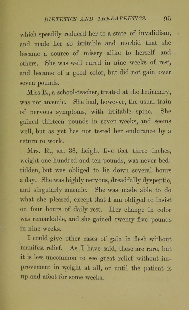 which speedily reduced her to a state of invalidism, and made her so irritable and morbid that she became a source of misery alike to herself and others. She was well cured in nine weeks of rest, and became of a good color, but did not gain over seven pounds. Miss B., a school-teacher, treated at the Infirmary, was not anaemic. She had, however, the usual train of nervous symptoms, with irritable spine. She gained thirteen pounds in seven weeks, and seems well, but as yet has not tested her endurance by a return to work. Mrs. Ik, set. 38, height five feet three inches, weight one hundred and ten pounds, was never bed- ridden, but was obliged to lie down several hours a day. She was highly nervous, dreadfully dyspeptic, and singularly anaemic. She was made able to do what she pleased, except that I am obliged to insist on four hours of daily rest. Her change in color was remarkable, and she gained twenty-five pounds in nine weeks. I could give other cases of gain in flesh without manifest relief. As I have said, these are rare, but it is less uncommon to see great relief without im- provement in weight at all, or until the patient is up and afoot for some weeks.