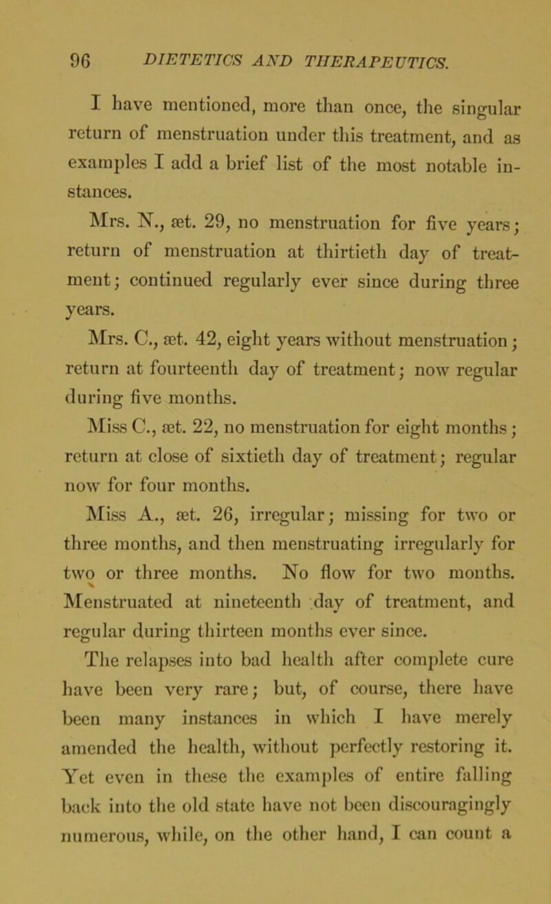 I have mentioned, more than once, the singular return of menstruation under this treatment, and as examples I add a brief list of the most notable in- stances. Mrs. N., set. 29, no menstruation for five years; return of menstruation at thirtieth day of treat- ment; continued regularly ever since during three years. Mrs. C., set. 42, eight years without menstruation ; return at fourteenth day of treatment; now regular during five months. Miss C., set. 22, no menstruation for eight months; return at close of sixtieth day of treatment; regular now for four months. Miss A., set. 26, irregular; missing for two or three months, and then menstruating irregularly for two or three months. No flow for two months. X Menstruated at nineteenth day of treatment, and regular during thirteen months ever since. The relapses into bad health after complete cure have been very rare; but, of course, there have been many instances in which I have merely amended the health, without perfectly restoring it. Yet even in these the examples of entire falling back into the old state have not been discouragingly numerous, while, on the other hand, I can count a