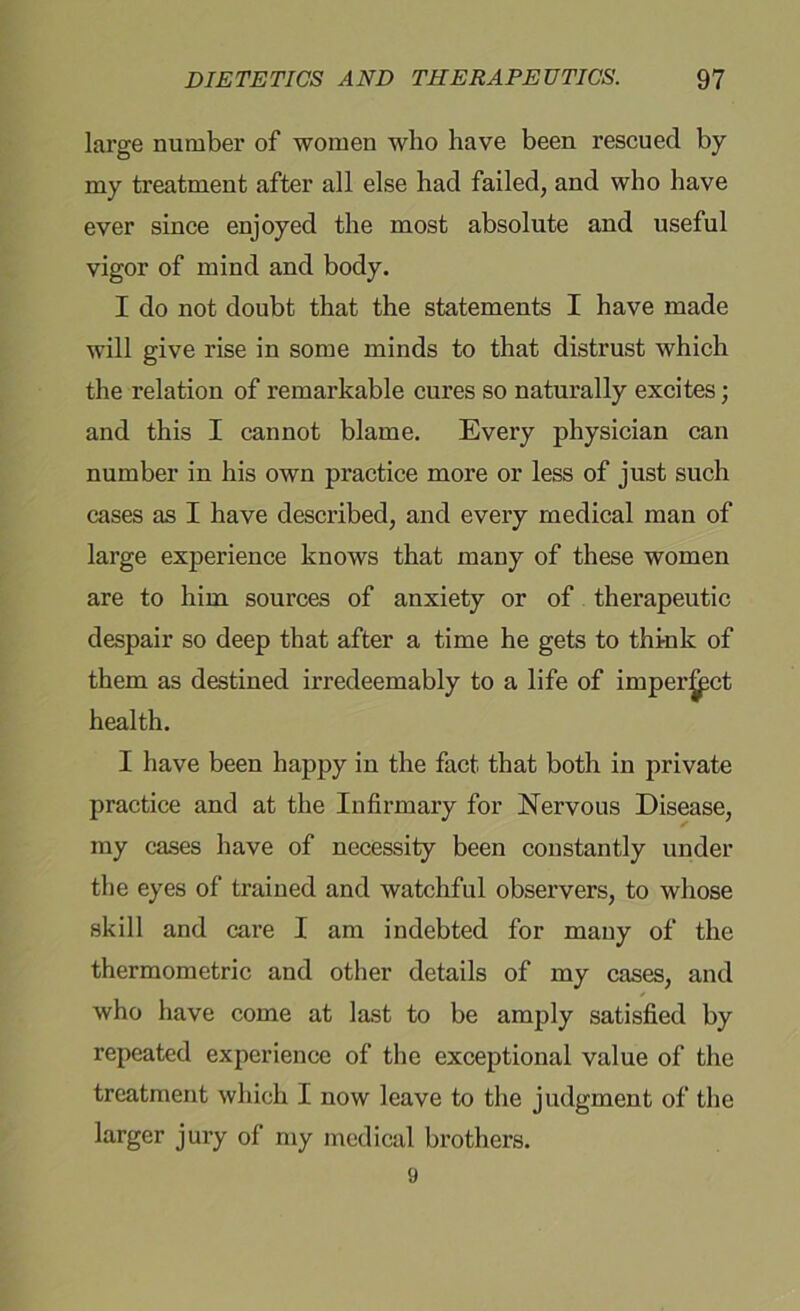 large number of women who have been rescued by my treatment after all else bad failed, and who have ever since enjoyed the most absolute and useful vigor of mind and body. I do not doubt that the statements I have made will give rise in some minds to that distrust which the relation of remarkable cures so naturally excites; and this I cannot blame. Every physician can number in his own practice more or less of just such cases as I have described, and every medical man of large experience knows that many of these women are to him sources of anxiety or of therapeutic despair so deep that after a time he gets to think of them as destined irredeemably to a life of imper^pct health. I have been happy in the fact that both in private practice and at the Infirmary for Nervous Disease, my cases have of necessity been constantly under the eyes of trained and watchful observers, to whose skill and care I am indebted for many of the thermometric and other details of my cases, and who have come at last to be amply satisfied by repeated experience of the exceptional value of the treatment which I now leave to the judgment of the larger jury of my medical brothers. 9
