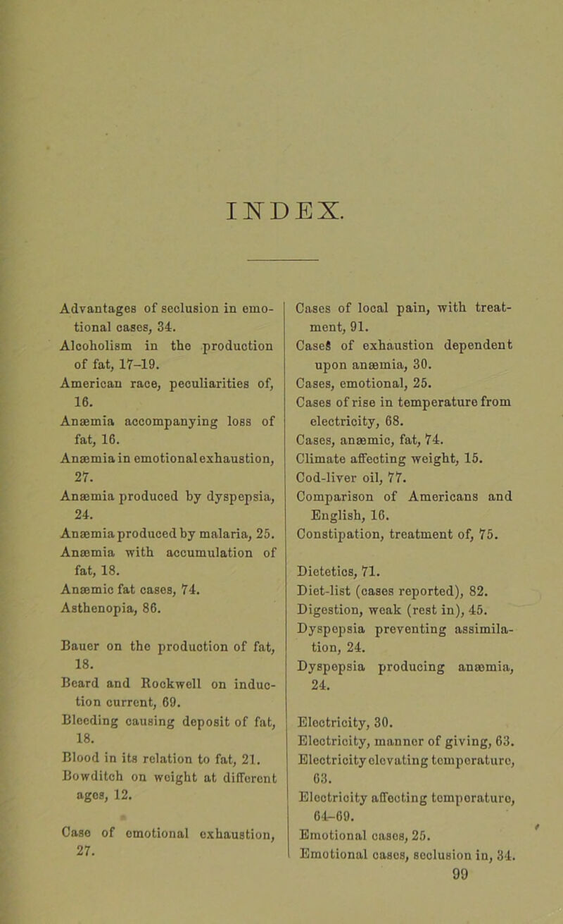 INDEX. Advantages of seclusion in emo- tional oases, 34. Alcoholism in the production of fat, 17-19. American race, peculiarities of, 16. Anaemia accompanying loss of fat, 16. Anaemia in emotional exhaustion, 27. Anaemia produced by dyspepsia, 24. Anaemia produced by malaria, 25. Anaemia with accumulation of fat, 18. Anaemic fat cases, 74. Asthenopia, 86. Bauer on the production of fat, 18. Beard and Rockwell on induc- tion current, 69. Bleeding causing deposit of fat, 18. Blood in its relation to fat, 21. Bowditch on weight at different ages, 12. Case of emotional exhaustion, 27. Cases of local pain, with treat- ment, 91. Case* of exhaustion dependent upon anaemia, 30. Cases, emotional, 25. Cases of rise in temperature from electricity, 68. Cases, anaemic, fat, 74. Climate affecting weight, 15. Cod-liver oil, 77. Comparison of Americans and English, 16. Constipation, treatment of, 75. Dietetics, 71. Diet-list (cases reported), 82. Digestion, weak (rest in), 45. Dyspepsia preventing assimila- tion, 24. Dyspepsia producing anaemia, 24. Electricity, 30. Electricity, manner of giving, 63. Electricity elevating temporature, 63. Elcotrioity affocting tomporaturo, 64-69. Emotional cases, 25. Emotional cases, soclusion in, 34.