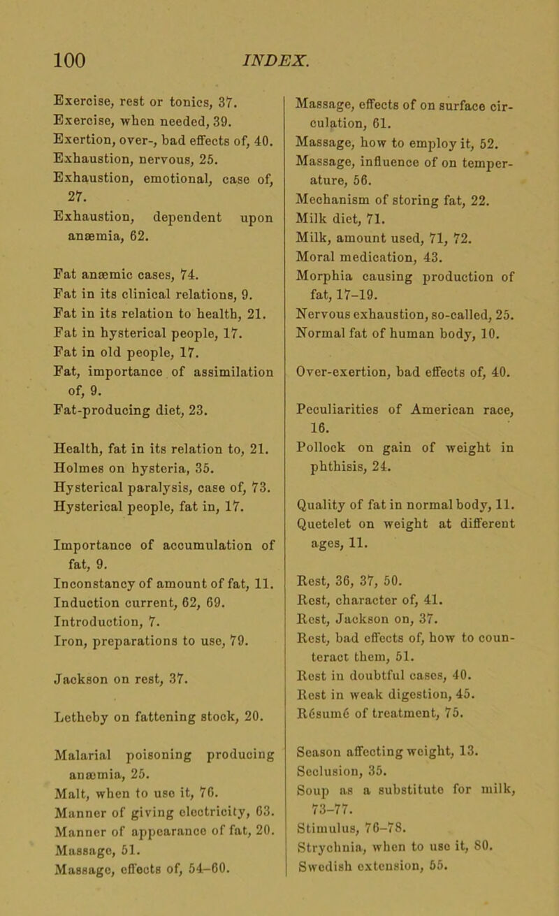 Exercise, rest or tonics, 37. Exercise, when needed, 39. Exertion, over-, bad effects of, 40. Exhaustion, nervous, 25. Exhaustion, emotional, case of, 27. Exhaustion, dependent upon anasmia, 62. Fat anaemic cases, 74. Fat in its clinical relations, 9. Fat in its relation to health, 21. Fat in hysterical people, 17. Fat in old people, 17. Fat, importance of assimilation of, 9. Fat-producing diet, 23. Health, fat in its relation to, 21. Holmes on hysteria, 35. Hysterical paralysis, case of, 73. Hysterical people, fat in, 17. Importance of accumulation of fat, 9. Inconstancy of amount of fat, 11. Induction current, 62, 69. Introduction, 7. Iron, preparations to use, 79. Jackson on rest, 37. Lethehy on fattening stock, 20. Malarial poisoning producing ansomia, 25. Malt, when to use it, 76. Manner of giving elootricity, 63. Manner of appearance of fat, 20. Massage, 51. Massage, effects of, 54-60. Massage, effects of on surface cir- culation, 61. Massage, how to employ it, 52. Massage, influence of on temper- ature, 56. Mechanism of storing fat, 22. Milk diet, 71. Milk, amount used, 71, 72. Moral medication, 43. Morphia causing production of fat, 17-19. Nervous exhaustion, so-called, 25. Normal fat of human body, 10. Over-exertion, bad effects of, 40. Peculiarities of American race, 16. Pollock on gain of weight in phthisis, 24. Quality of fat in normal body, 11. Quetelet on weight at different ages, 11. Rest, 36, 37, 50. Rest, character of, 41. Rest, Jackson on, 37. Rest, bad effects of, how to coun- teract them, 51. Rest in doubtful cases, 40. Rest in weak digestion, 45. R6sume of treatment, 75. Season affecting weight, 13. Seclusion, 35. Soup as a substitute for milk, 73-77. Stimulus, 76-78. Strychnia, when to uso it, 80. Swedish extension, 55.