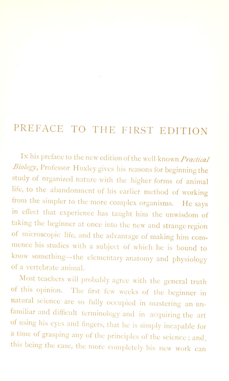 PREFACE TO THE FIRST EDITION In his preface to the new edition of the well-known Practical Biology, Professor Huxley gives his reasons for beginning the study of organized nature with the higher forms of animal life, to the abandonment of his earlier method of working from the simpler to the more complex organisms. He says in effect that experience has taught him the unwisdom of taking the beginner at once into the new and strange region of microscopic life, and the advantage of making him com- mence his studies with a subject of which he is bound to know something—the elementary anatomy and physiology of a vertebrate animal. Most teachers will probably agree with the general truth of this opinion. The first few weeks of the beginner in natural science are so fully occupied in mastering an un- familiar and difficult terminology and in acquiring the art of using his eyes and fingers, that he is simply incapable for a time of grasping any of the principles of the science; and, this being the case, the more completely his new work can