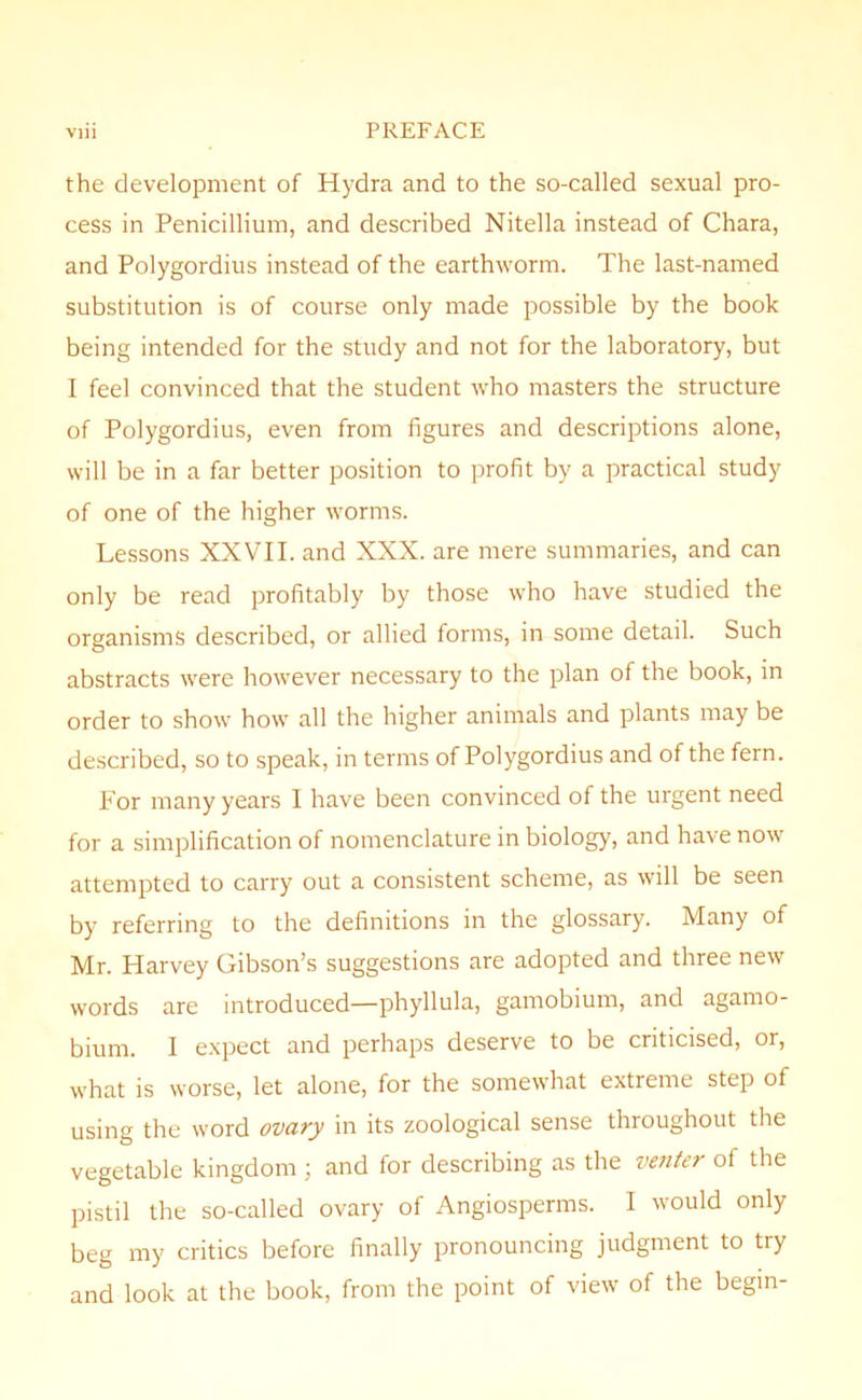 the development of Hydra and to the so-called sexual pro- cess in Penicillium, and described Nitella instead of Chara, and Polygordius instead of the earthworm. The last-named substitution is of course only made possible by the book being intended for the study and not for the laboratory, but 1 feel convinced that the student who masters the structure of Polygordius, even from figures and descriptions alone, will be in a far better position to profit by a practical study of one of the higher worms. Lessons XXVII. and XXX. are mere summaries, and can only be read profitably by those who have studied the organisms described, or allied forms, in some detail. Such abstracts were however necessary to the plan of the book, in order to show how all the higher animals and plants may be described, so to speak, in terms of Polygordius and of the fern. For many years 1 have been convinced of the urgent need for a simplification of nomenclature in biology, and have now attempted to carry out a consistent scheme, as will be seen by referring to the definitions in the glossary. Many of Mr. Harvey Gibson’s suggestions are adopted and three new words are introduced—phyllula, gamobium, and agamo- bium. I expect and perhaps deserve to be criticised, or, what is worse, let alone, for the somewhat extreme step of using the word ovary in its zoological sense throughout the vegetable kingdom ; and for describing as the venter of the pistil the so-called ovary of Angiosperms. I would only beg my critics before finally pronouncing judgment to try and look at the book, from the point of view of the begin-