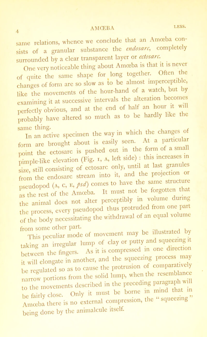 same relations, whence we conclude that an Amoeba con- sists of a granular substance the endosarc, completely surrounded by a clear transparent layer or ectosarc. One very noticeable thing about Amoeba is that it is never of quite the same shape for long together. Often the changes of form are so slow as to be almost impercepti e, like the movements of the hour-hand of a watch, but by examining it at successive intervals the alteration becomes perfectly obvious, and at the end of half an hour it will probably have altered so much as to be hardly like tie ScllTIC ^hm£f» 1 In an active specimen the way in which the changes of form are brought about is easily seen. At a particular point the ectosarc is pushed out in the form of a small pimple-like elevation (Fig. i, a, left side) : this increases in size still consisting of ectosarc only, until at last granules from the endosarc stream into it, and the projection or pseudopod (a, c, e, psd) comes to have the same structure as the rest of the Amoeba. It must not be forgotten that the animal does not alter perceptibly m volume during the process, every pseudopod thus protruded from one part of the body necessitating the withdrawal of an equal volume from some other pent. Idris peculiar mode of movement may be illustrated y taking an irregular lump of clay or putty and squeezing it between the fingers. As it is compressed in one direction •t will elongate in another, and the squeezing process may be regulated so as to cause the protrusion of comparatively narrow portions front the solid lump, when the resemblance “the movements described in the prccedtng paragraph « be fairly close. Only it must be borne in mind in Amoeba there is no external compression, the squeezing being done by the animalcule itself.