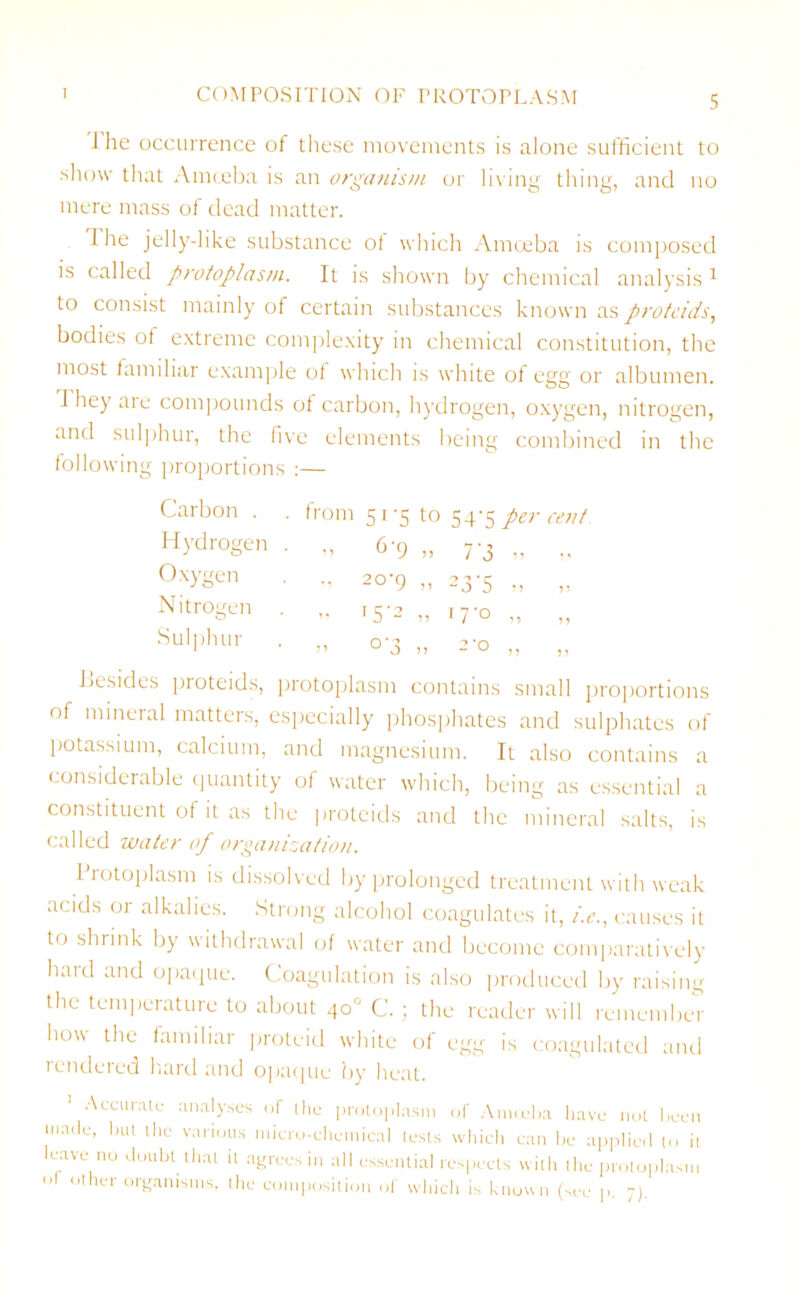 1 he occurrence of these movements is alone sufficient to show that Amoeba is an organism or living thing, and no mere mass of dead matter. The jelly-like substance of which Amoeba is composed is called protoplasm. It is shown by chemical analysis 1 to consist mainly of certain substances known as protcids, bodies of extreme complexity in chemical constitution, the most familiar example of which is white of egg or albumen, d hey are compounds of carbon, hydrogen, oxygen, nitrogen, and sulphur, the five elements being combined in the following proportions :— Carbon . . from 51-5 to 54-5 per cent Hydrogen • 0 6'9 „ 7'3 „ „ Oxygen • •’ 20‘9 „ 23-5 „ „ Nitrogen • ’• '5'2 0 17'° „ „ Sulphur O °'3 1) 2'° !) ,, besides proteids, protoplasm contains small proportions of mineral matters, especially phosphates and sulphates of potassium, calcium, and magnesium. It also contains a considerable quantity of water which, being as essential a constituent of it as the protcids and the mineral salts, is called water of organization. Protoplasm is dissolved by prolonged treatment with weak acids or alkalies. Strong alcohol coagulates it, i.e., causes it to shrink by withdrawal of water and become comparatively haid and opaque. Coagulation is also produced by raising the temperature to about 40” C. ; the reader will remember how the familiar proteid white of egg is coagulated and rendered hard and opaque by heat. Accurate analyses of the protoplasm of Amoeba have not been made, but the various micro-chemical tests which can lie applied to it leave no doubt that it agrees in all essential respects with the protoplasm of Other organisms, the composition of which is known (see p. 7).