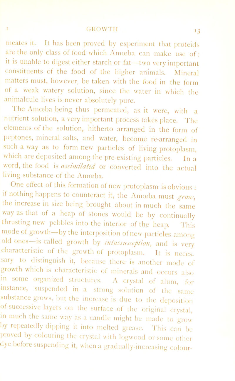 1 GROWTH meates it. It has been proved by experiment that proteids are the only class of food which Amoeba can make use of: it is unable to digest either starch or fat—two very important constituents of the food of the higher animals. Mineral matters must, however be taken with the food in the form of a weak watery solution, since the water in which the animalcule lives is never absolutely pure. The Amoeba being thus permeated, as it were, with a nutrient solution, a very important process takes place. The elements of the solution, hitherto arranged in the form of peptones, mineral salts, and water, become re-arranged in such a way as to form new particles of living protoplasm, which are deposited among the pre-existing particles. In a word, the food is assimilated or converted into the actual living substance of the Amoeba. One effect of this formation of new protoplasm is obvious : if nothing happens to counteract it, the Amoeba must grow, the increase in size being brought about in much the same \say as that of a heap of stones would be by continually thrusting new pebbles into the interior of the heap. This mode of growth by the interposition of new particles anions old ones—is called growth by intussusception, and is very characteristic of the growth of protoplasm. It is neces- sary to distinguish it, because there is another mode of growth which is characteristic of minerals and occurs also in some organized structures. A crystal of alum, for instance, suspended in a strong solution of the same substance grows, but the increase is due to the deposition of successive layers on the surface of the original crystal, in much the same way as a candle might be made to grow by repeatedly dipping it into melted grease. This can be proved by colouring the crystal with logwood or some other dye before suspending it, when a gradually-increasing colour-