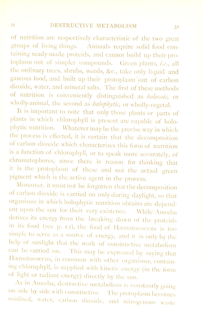 of nutrition are respectively characteristic of the two great groups of living things. Animals require solid food con- taining ready-made proteids, and cannot build up their pro- toplasm out of simpler compounds. Green plants, i.e., all the ordinary trees, shrubs, weeds, &c., take only liquid and gaseous food, and built up their protoplasm out of carbon dioxide, water, and mineral salts. I he first of these methods of nutrition is conveniently distinguished as holozoic, or \\ holly-animal, the second as holophyiic, or wholly-vegetal. It is important to note that only those plants or parts of Plants in which chlorophyll is present are capable of holo- phytic nutrition. Whatever may be the precise way in which the process is effected, it is certain that the decomposition of carbon dioxide which characterizes this form of nutrition is a function of chlorophyll, or to speak more accurately, of chromatophores, since there is reason for thinking that it is the protoplasm of these and not the actual green pigment which is the active agent in the process. Moreovei, it must not be forgotten that the decomposition ofcaibon dioxide is carried on only during daylight, so that organisms in which holophytic nutrition obtains are depend- ent upon the sun for their very existence. While Amoeba derives its energy from the breaking down of the proteids m its food (see p. 12), the food of I hematococcus is too simple to serve as a source of energy, and it is only by the help of sunlight that the work of constructive metabolism can be carried on. This may be expressed by saying that Hematococcus, in common with other organisms, contain- ing chlorophyll, is supplied with kinetic energy (in the form of light or radiant energy) directly by the sun. As m Amoeba, destructive metabolism is constantly going on side by side with constructive. The protoplasm becomes oxidized, water, carbon dioxide, and nitrogenous waste