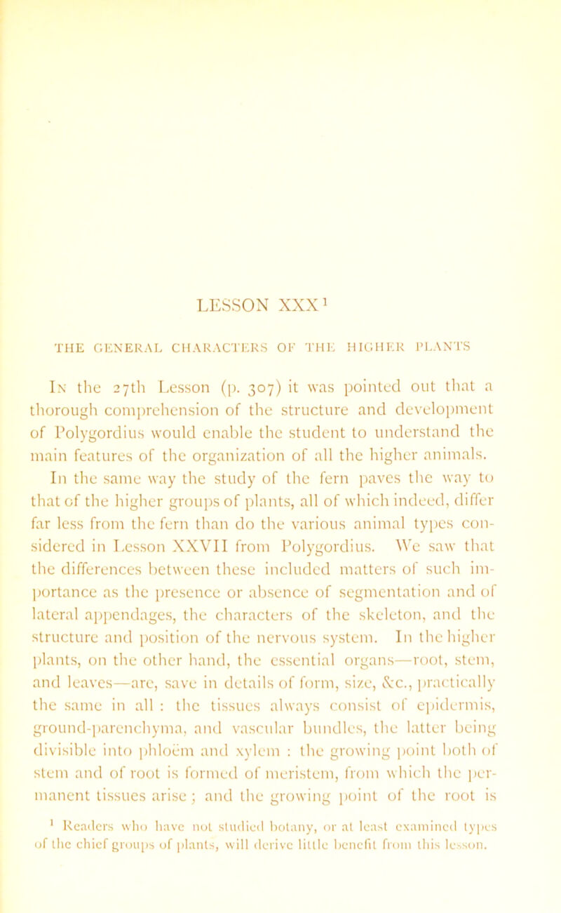 THE GENERAL CHARACTERS OF THE HIGHER PLANTS In the 27th Lesson (p. 307) it was pointed out that a thorough comprehension of the structure and development of Polygordius would enable the student to understand the main features of the organization of all the higher animals. In the same way the study of the fern paves the way to that of the higher groups of plants, all of which indeed, differ far less from the fern than do the various animal types con- sidered in Lesson XXVII from Polygordius. We saw that the differences between these included matters of such im- portance as the presence or absence of segmentation and of lateral appendages, the characters of the skeleton, and the structure and position of the nervous system. In the higher plants, on the other hand, the essential organs—root, stem, and leaves—arc, save in details of form, size, See., practically the same in all : the tissues always consist of epidermis, ground-parenchyma, and vascular bundles, the latter being divisible into phloem and xylem : the growing point both of stem and of root is formed of meristem, from which the per- manent tissues arise; and the growing point of the root is 1 Readers who have not studied botany, or at least examined types of the chief groups of plants, will derive little benefit from this lesson.