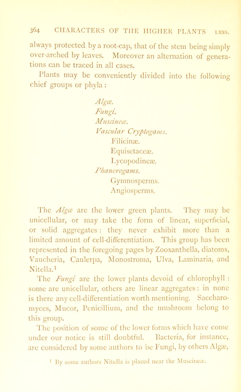 always protected by a root-cap, that of the stem being simply over-arched by leaves. Moreover an alternation of genera- tions can be traced in all cases. Plants may be conveniently divided into the following chief groups or phyla : Algcc. Fungi. Muscineee. Vascular Cryptogams. Filicinse. Equisetaceae. Lycopodinese. Phanerogams. Gymnospcrms. Angiosperms. The Algcc are the lower green plants. They may be unicellular, or may take the form of linear, superficial, or solid aggregates : they never exhibit more than a limited amount of cell-differentiation. This group has been represented in the foregoing pages by Zooxanthella, diatoms, Vaucheria, Caulerpa, Monostroma, Ulva, Laminaria, and Nitella.1 The Fungi are the lower plants devoid of chlorophyll : some are unicellular, others are linear aggregates: in none is there any cell-differentiation worth mentioning. Saccharo- myces, Mucor, Penicillium, and the mushroom belong to this group. The position of some of the lower forms which have come under our notice is still doubtful. Bacteria, for instance, are considered by some authors to be Fungi, by others Algce, ]>y some authors Nitella is placed near the Muscineie. 1