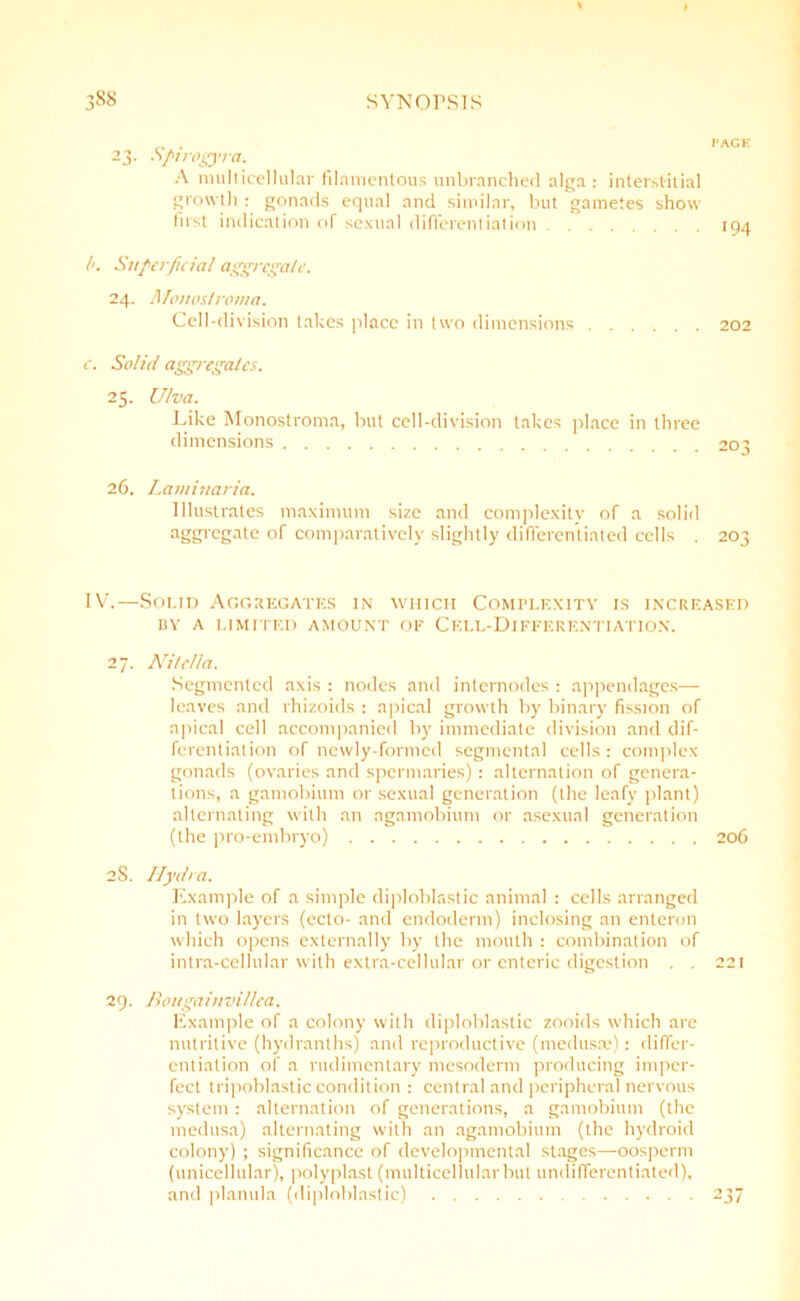 23. Spirogyra. A multicellular filamentous unbranched alga : interstitial growth : gonads equal and similar, but gametes show first indication of sexual differentiation /'. Superficial aggregate. 24. Afonoslroma. Cell-division takes place in two dimensions 202 e. Solid aggregates. 25. Ulva. Like Monostroma, but cell-division takes place in three dimensions 203 26. Laminaria. Illustrates maximum size and complexity of a solid aggregnte °f comparatively slightly differentiated cells . 203 IV.—Soi.td Aggregates in which Complexity is increased BY A LIMITED AMOUNT OF CELL-DlFFERENTIATION. 27. Nitclla. Segmented axis : nodes and internodes : appendages— leaves and rhizoids : apical growth by binary fission of apical cell accompanied by immediate division and dif- ferentiation of newly-formed segmental cells : complex- gonads (ovaries and spermaries) : alternation of genera- tions, a gamobium or sexual generation (the leafy plant) alternating with an agamobium or asexual generation (the pro-embryo) 206 2S. Hydra. Example of a simple diploblastic animal : cells arranged in two layers (ecto- and endoderm) inclosing an enteron which opens externally by the mouth : combination of intra-cellular with extra-cellular or enteric digestion . . 221 29. Bougainvillea. Example of a colony with diploblastic zooids which are nutritive (hydranths) and reproductive (medusae): differ- entiation of a rudimentary mesoderm producing imper- fect tripoblastic condition : central and peripheral nervous system: alternation of generations, a gamobium (the medusa) alternating with an agamobium (the hydroid colony) ; significance of developmental stages—oosperm (unicellular), polyplast (multicellular but undifferentiated), and planula (diploblastic) 237