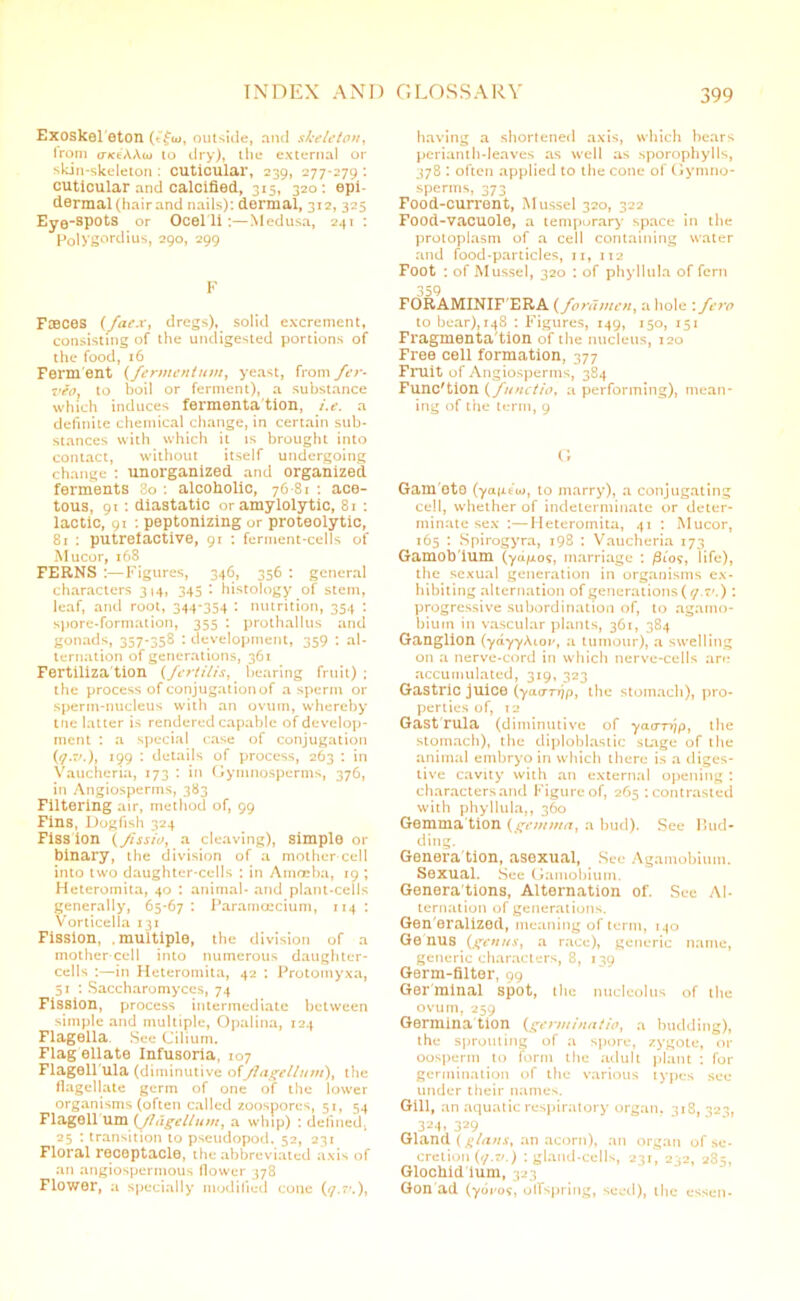 Exoskel eton (tfw, outside, and skeleton, Iron) cnce'AAw to dry), the external or skin-skeleton : cuticular, 239, 277-279 : cuticular and calcified, 315, 320: epi- dermal (hair and nails): dermal, 312, 325 Eye-spots or Ocelli:—Medusa, 241 : FolVgordius, 290, 299 F Fmces (fae.v, dregs), solid excrement, consisting of the undigested portions of the food, 16 Ferment (fermentum, yeast, from fer- vio, to boil or ferment), a substance which induces fermenta tion, i.e. a definite chemical change, in certain sub- stances with which it is brought into contact, without itself undergoing change : unorganized and organized ferments 3o : alcoholic, 76-81 : ace- tous, 91: diastatic or amylolytic, 81 : lactic, 91 : peptonizing or proteolytic, 81 : putrefactive, 91 : ferment-cells of Mucor, 168 FERNS :—Figures, 346, 356 : general characters 314, 345 I histology of stem, leaf, and root, 344*354 : nutrition, 354 : spore-formation, 355 : prothallus and gonads, 357-358 : development, 359 : al- ternation of generations, 361 Fertiliza tion (fertilis, bearing fruit) ; the process of conjugation of a sperm or sperm-nucleus with an ovum, whereby tne latter is rendered capable of develop- ment : a special case of conjugation (f.v.), 199 : details of process, 263 : in Vaucheria, 173 : in Gyninosperms, 376, in Angiosperms, 383 Filtering air, method of, 99 Fins, Dogfish 324 Fiss ion (/Issio, a cleaving), simple or binary, the division of a mother cell into two daughter-cells : in Amoeba, 19 ; Heteromita, 40 : animal- and plant-cells generally, 65-67 : Paramcecium, 114 : Vorticella 131 Fission, .multiple, the division of a mother cell into numerous daughter- cells :—in Heteromita, 42 : Protomyxa, 51 : Saccharomyces, 74 Fission, process intermediate between simple and multiple, Opalina, 124 Flagella. See Cilium. Flag ellate Infusoria, 107 Flagell'ula (diminutive ofJlagelluvi)% the flagellate germ of one of the lower organisms (often called zoospores, 51, 54 FI age 11 um (flagellum, a whip) : defined, 25 : transition to pseudopod. 52, 231 Floral receptacle, the abbreviated axis of an angiospermous flower 378 Flower, a specially modified cone (<7.’.), having a shortened axis, which bears perianth-leaves as well as sporophylls, 378 : often applied to the cone of Gymno- sperms, 373 Food-current, Mussel 320, 322 Food-vacuole, a temporary space in the protoplasm of a cell containing water and food-particles, 11, 112 Foot : of Mussel, 320 : of phyllula of fern 359 FORAMINIF'ERA (foramen, a hole : fero to bear), 148 : Figures, 149, 150, 151 Fragmentation of the nucleus, 120 Free cell formation, 377 Fruit of Angiosperms, 384 Function (functio, a performing), mean- ing of the term, 9 G Gam oto (yaiit'w, to marry), a conjugating cell, whether of indeterminate or deter- minate sex :—Heteromita, 41 : Mucor, 165 : Spirogyra, 198 : Vaucheria 173 Gamob'ium (ydp.09, marriage : /3t05, life), the sexual generation in organisms ex- hibiting alternation of generations {(/. 7'.) : progressive subordination of, to agamo- biuin in vascular plants, 361, 384 Ganglion (ydyyAlov, a tumour), a swelling on a nerve-cord in which nerve-cells arc! accumulated, 319, 323 Gastric juice (yacmjp, the stomach), pro- perties of, t 2 Gast'rula (diminutive of yaa-rr/p, the stomach), the diploblastic stage of the animal embryo in which there is a diges- tive cavity with an external opening : characters and Figure of, 265 : contrasted with phyllula,, 360 Gemmation {gem/na, a bud). See Bud- ding. Genera tion, asexual, See Agamobium. Sexual. See Gamobiuin. Genera tions, Alternation of. See Al- ternation of generations. Gen eralized, meaning of term, 140 Ge nus {genus, a race), generic name, generic characters, 8, 139 Germ-filter, 99 Germinal spot, the nucleolus of the ovum, 259 Germina tion (gerni/nat/o, a budding), the sprouting of a spore, zygote, or oosperm to form the adult plant : for germination of the various types see under their names. Gill, an aquatic respiratory organ. 318, 323, 324. 329 Gland {glans, an acorn), an organ of se- cretion (7.7/.) : gland-cells, 231, 232, 285, Glochid ium, 323 Gon ad (ydi'09, offspring, seed), the essen-