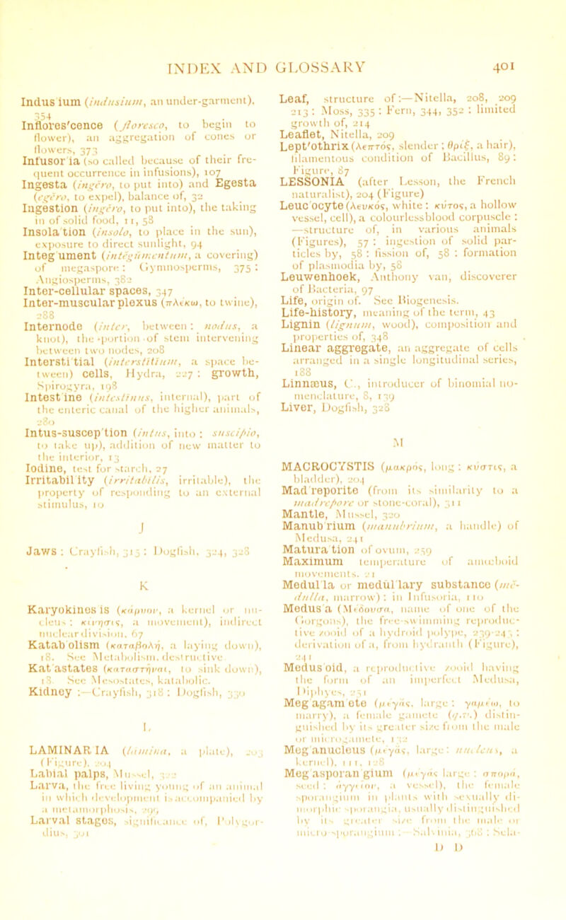 Indus ium (iiiJusiiiin, an under-garment), 354 , Infloros'cence (Jloresco, to begin to flower), an aggregation of cones or flowers, 373 Infusor ia (so called because of their fre- quent occurrence in infusions), 107 Ingesta (ingero, to put into) and Egesta (egero, to expel), balance of, 32 Ingestion (,ingero, to put into), the taking in of solid food, 11, 58 Insola tion (in solo, to place in the sun), exposure to direct sunlight, 94 Integ ument {integument nm, a covering) of megaspore: Gymnosperms, 375: Angiosperms, 382 Inter-cellular spaces, 347 Inter-muscular ploxus (n-AtVcw, to twine), 288 Internode (inter, between: nodus, a knot), the‘portion of stem intervening between two nodes, 208 Intersti tial (interstilium, a space be- tween) cells, Hydra, 227 : growth, Spirogyra, 198 Intest ine (intestinus, internal), part of the enteric canal of the higher animals, 280 Intus-suscep'tion (intus, into : susci/u'o, to take up), addition of new matter to the interior, 13 Iodine, test for starch, 27 Irritability (irritabilis, irritable), the property of responding to an external stimulus, 10 J Jaws: Crayfish, 31 j : Dogfish, 324, 328 K Karyokinos is (*cdpvor, a kernel or nu- cleic : kiVrja-t?, a movement), indirect nuclear division, 67 Katab olism (KaraftnAri, a laying down), 18. See Metabolism, destructive Kat astates (KaraiTTrivai, to sink down), tS. Sec Mcsostates, kalabolic. Kidney -.—Crayfish, 318: Dogfish, 330 I, LAMINARIA (lamina, a plate), (Figure). 204 Labial palps, Mussel, Larva, the free living young of an animal in which development is accompanied by .1 metamorphosis, 299 Larval stagos, significance of, I'ulygor- dius, 301 Leaf, structure of:— Nitella, 208, 209 213 ■ Moss, 335 : Fern, 344, 352 : limited growth of, 214 Leaflet, Nitella, 209 Lept'othrix(Ae7TT05, slender ; Opa hair), filamentous condition of Bacillus, 89: Figure, 87 LESSONIA (after Lesson, the French naturalist), 204 (Figure) Leucocyte (Acukos, white: xutos, a hollow vessel, cell), a colourlcssblood corpuscle : —structure of, in various animals (Figures), 57 : ingestion of solid par- ticles by, 58 : fission of, 58 : formation of plasmodia by, 58 Leuwenhoek, Anthony van, discoverer of Bacteria, 97 Life, origin of. Sec Biogenesis. Life-history, meaning uf the term, 43 Lignin (lignum, wood), composition and properties of, 348 Linear aggregate, an aggregate of cells arranged in a single longitudinal series, i38 Linnaeus, C., introducer of binomial no- menclature, 8, 139 Liver, Dogfish, 328 M MACROCYSTIS (jicucpos, long : ki/ctti?, a bladder), 204 Mad reporite (from its similarity to a madrepore or stone-coral), 311 Mantle, Mussel, 320 Manub rium (manubrium, a handle) of Medusa, 241 Matura tion of ovum, 259 Maximum temperature of amoeboid movements. 21 Medul la or medul lary substance (me- dulla, marrow): in Infusoria, 110 Medus a (M«8oucm, name of one of the Gorgons), the free-swimming reproduc- tive zooid of a hydroid polype, 239-243 : derivation of a, from hydranth (Figure), 241 Modusbid, a reproductive zooid having the form of an imperfect Medusa, D i nh y es, ; 1 Meg agam ote (pieyas, large : ya/xho, to marry), a female gamete (z/.rc) distin- guished by its greater size fiom the male or microgamete, 132 Meg anucleus (/xtya?, large: nucleus, a kernel), 111, 128 Meg asporan gium (n*.y<U large : anopn, seed byytinr, .1 vessel), the female sporangium in plants with sexually •li- nn irphic sporangia, usually distinguished l»y its greater size from the male or micro sporangium : SaK inia, 308 : Sela- D D