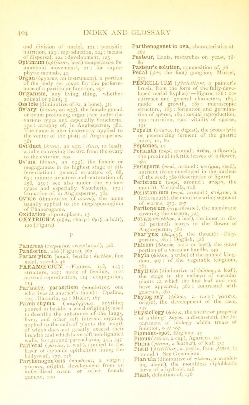 and division of nuclei, 121 : parasitic nutrition, 123 : reproduction, 124 : means of dispersal, 124 : development, 125 Opt imum (optimus, best) temperature for amoeboid movements, 21 : for sapro- phytic monads, 40 Organ (opyavov, an instrument), a portion of the body set apart for the perform- ance of a particular function, 291 Organism, any living thing, whether animal or plant. 5 Oss icle (diminutive of os, a bone), 3U Ov ary (dvutn, an egg), the female gonad or ovum-producing organ ; sec under the various types and especially Vauchcria, 172 : atrophy of, in Angiosperms, 382. The name is also incorrectly applied to the venter of the pistil of Angiosperms, 381 Ovi duct {ovutn, an egg '• duco, to- lead), a tube conveying the ova from the ovary to the exterior, 295 Ov um {dvutn, an egg), the female or megagamete in its highest stage of dif- ferentiation : general structure of, 68, 69 : minute structure and maturation of, 258, 259: see also under the various types and especially Vaucheria, 172 : formation of, in Angiosperms, 382 Ov'ule (diminutive of ovum), the name usually applied to the megasporangium of Phanerogams. Oxidation of protoplasm, 15 OXYTRICH A (o£u9, sharp : flpif, a hair), 120 (Figure) P Pancreas (TrayKpea?, sweetbread), 328 Pandorina, 266 (Figure), 267 Param ylum (ttapd, beside: d/xuAoy, fine meal, starch). 46 PARAMCE CIUM Figures, iuS, 115: structure, 107: mode of feeding, 112: asexual reproduction, 114: conjugation, 1 >4 Parasite, parasitism (^apfunm?, one who lives at another's table): -Opalina, 123 : Bacteria, 92 : Mucor, 167 Paren chyma (Trapeyxri-^ anything poured in beside, a word originally used to describe the substance of the lungs, liver, and other soft internal organs), applied to the cells of plants the length of which does not greatly' exceed their breadth and which have soft non-lignified walls, 60 : ground-parenchyma, 345, 347 Pari etal (paries, a wall), applied to the layer of coelomic epithelium lining the body-wall, 277, 278 . Parthenogen esis (napOiros, a virgin : yevecrif, origin), development from an unfertilized ovum or other female gamete, 200 Parthenogenetic ova, characteristics ol 262 Pasteur, Louis, researches on y'east, 78- 80 Pasteur’s solution, composition of, 76 Pedal (pes, the foot) ganglion, Mussel, 323 PENICILL IUM (pcnicillutn, a painter’s brush, from the form of the fully-deve- loped aerial hyphm):—Figure, 186: oc- currence and general characters, 184: mode of growth, 185 : microscopic structure, 185 : formation and germina- tion of spores, 189 : sexual reproduction, 190: nutrition, 190: vitality' of spores, 191 , . Peps in (ntmo), to digest), the proteolytic or pepsonizing ferment of the gastric juice, 12, 80 Peptones, 12 Perianth (n-ept, around : «r0o?, a flower), the proximal infertile leaves of a flower, nutrient tissue developed in the nucleus of the seed, 380 (description of figure) Peristom e (nepi, around : oro/xa, the mouth), Vorticella, 128 Peristom ium (irepi, around : o-to/xioi', a little mouth), the mouth-bearing segment of worms, 273, 207 Peritone um (ntpiroraioithe membrane covering the viscera, 325 Pot als (n-erdAoi', a leaf), the inner or dis- tal perianth leaves in the flower of Angiosperms, 380 Phar ynx (</mpirv£, the throat) Poly- gordius, 280: Dogfish, 328 Phloem (<l)Amo?, bark or bast), the outer portion of a vascular bundle, 349 Phyla ((fivAov, a tribe) of the animal king- dom, 307 : of the vegetable kingdom, 364 Phyll'ula (diminutive of c/)dAAoi', a leaf), the stage in the embryo of vascular plants at which the first leaf and root have appeared, 360 : contrasted with gastrula, 360 Phylogeny (tfivAor, a race: ytVttm, origin), the development of the race, M7 Physiol Ogy the nature or property of a thing : Aoyo?, a discussion), the de- partment of biology' which treats of function, 9 ct set/. Pigment-spot, Euglena, 47 Pileus {pilcus, a cap), Agaricus, 191 Pinna {pinna, a feather), of leaf, 352 Pistil (pistillutr, a pestle, from pinso, to pound.) See Gyncccium. Plan ula (diminutive of TrAdi-os, a wander- ing about), the mouthlcss diploblastic larva of a hydroid, 248 Plant, definition of, 176