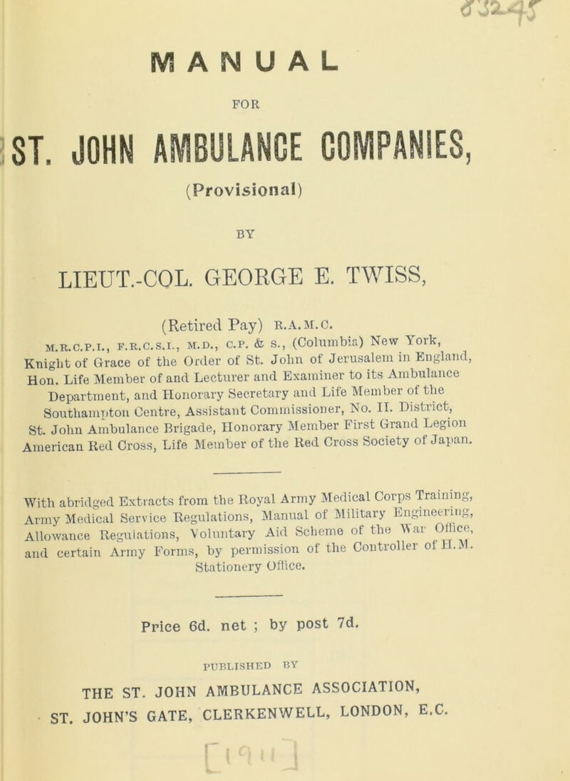 FOR ST. JOHN AMBULANCE COMPANIES, (Provisional) BY LIEUT.-COL. GEORGE E. TWISS, (Retired Pay) R.A.M.C. M.R.c.p.i., f.r.c.s.i., m.d., c.p. & s., (Columbia) New ^ ork, Knight of Grace of the Order of St. John of Jerusalem in England, Hon. Life Member of and Lecturer and Examiner to its Ambulance Department, and Honorary Secretary and Life Member of the Southampton Centre, Assistant Commissioner, No. II. District, St. John Ambulance Brigade, Honorary Member First Grand Legion American Red Cross, Life Member of the Red Cross Society of Japan. With abridged Extracts from the Royal Army Medical Corps Training, Army Medical Service Regulations, Manual of Military Engineei ing, Allowance Regulations, Voluntary Aid Scheme of the Mar Olhce, and certain Army Forms, by permission of the Controller ol II. M. Stationery Office. Price 6d. net ; by post 7d. PUBLISHED BY THE ST. JOHN AMBULANCE ASSOCIATION, ST. JOHN’S GATE, CLERKENWELL, LONDON, E.C.