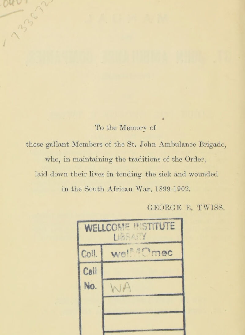'X J To the Memory of those gallant Members of the St. John Ambulance Brigade, who, in maintaining the traditions of the Order, laid down their lives in tending the sick and wounded in the South African War, 1899-1902. GEORGE E. TWISS. WELLCOME ,r$T!7UT£ LiSsvv'iY Coil. wc’ T'rvzc Call No.