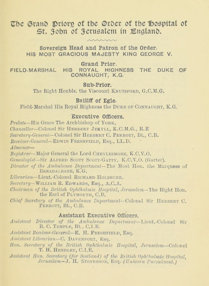 Zbc ©yanb ipriorg of tbe ©rDer of tbe Ibospital of St. 3-obn of Jerusalem in Bncjlanb. Sovereign Head and Patron of the Order. HIS MOST GRACIOUS MAJESTY KING GEORGE V. Grand Prior. FIELD-MARSHAL HIS ROYAL HIGHNESS THE DUKE OF CONNAUGHT, K.G. Sub-Prior. The Right Honble. the Viscount Knutsford, G.C.M.G. Bailiff of Egle. Field-Marshal His Royal Highness the Duke of Connaught, K.G. Executive Officers. Prelate—His Grace The Archbishop of York. Chancellor—Colonel Sir Herbert Jekyll, K.C.M.G., R.E Secretary-General—Colonel Sir Herbert C. Perrott, Bt., C.B. Receiver-General—Edwin Freshfield, Esq., LL.D. Almoner— Registrar—Major General the Lord Cheylesmore, K.C.V.O. Genealogist—Sir Alfred Scott Soott-Gatty, K.C.V.O. (Garter). Director of the Ambulance Department—The Most Hon. the Marquess of Breadai,bane, K.G. Librarian—Lieut.-Colonel Richard Holbeche. Secretary—William R. Edwards, Esq., A.C.A. Chairman of the British Ophthalmic Hospital, Jerusalem—The Right Hon. the Earl of Plymouth, C.B. Chief Secretary of the Ambulance Department—Colonel Sir Herbert C. Perrott, Bt., C.B. Assistant Executive Officers. Assistant Director of the Ambulance Department— Lieut.-Colonel Sir R. C. Temple, Bt., C.I.E. Assistant Receiver-General—E. H. Freshfield, Esq. Assistant Librarian—C. Davenport, Esq. Hon. Secretary of the British Ophthalmic Hospital, Jerusalem—Colonel T. H. Hendley, C.I.E. Assistant Hon. Secretary (for Scotland) of the British Oph'halmic Hospital, Jerusalem—J. H. Stevenson, Esq ..(Unicorn Pursuivant.)