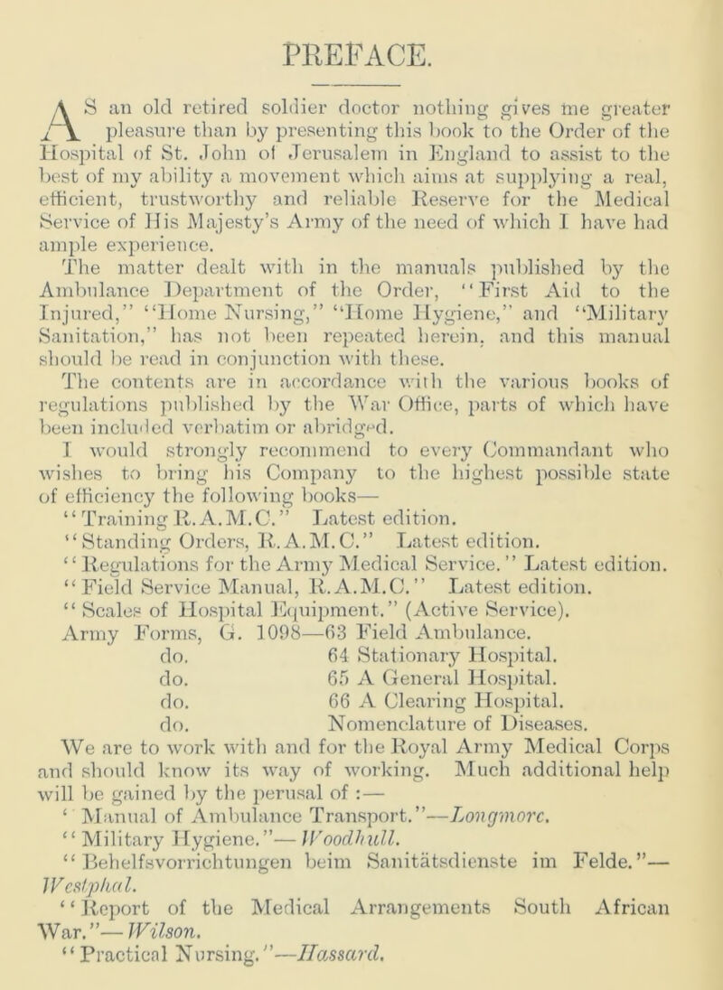 PREFACE. A S an old retired soldier doctor nothing gives me greater pleasure than by presenting this book to the Order of the Hospital of St. John of Jerusalem in England to assist to the best of my ability a movement which aims at supplying a real, efficient, trustworthy and reliable Reserve for the Medical Service of His Majesty’s Army of the need of which I have had ample experience. The matter dealt with in the manuals published by the Ambulance Department of the Order, “First Aid to the Injured,” “Home Nursing,” “Home Hygiene,” and “Military Sanitation,” lias not been repeated herein, and this manual should be read in conjunction with these. The contents are in accordance with the various books of regulations published by the War Office, parts of which have been included verbatim or abridged. I would strongly recommend to every Commandant who wishes to bring his Company to the highest possible state of efficiency the following books— “ Training R. A.M.C.” Latest edition. “Standing Orders, R.A.M.C.” Latest edition. “ Regulations for the Army Medical Service. ” Latest edition. “Field Service Manual, R.A.M.C.” Latest edition. “ Scales of Hospital Equipment.” (Active Service). Army Forms, G. 1098—63 Field Ambulance. do. 64 Stationary Hospital. do. 65 A General Hospital. do. 66 A Clearing Hospital. do. Nomenclature of Diseases. We are to work with and for the Royal Army Medical Corps and should know its way of working. Much additional help will be gained by the perusal of :— ‘ Manual of Ambulance Transport.”—Longmorc. “ Military Hygiene.”—Woodhull. “ Behelfsvorrichtungen beim Sanitatsdienste im Felde. ”— Wcslphcil. 11 Report of the Medical Arrangements South African War.”— Wilson. “ Practical Nursing.”—Hassard.