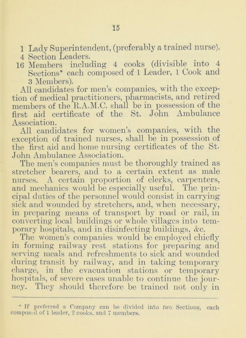 1 Lady Superintendent, (preferably a trained nurse), 4 Section Leaders. 16 Members including 4 cooks (divisible into 4 Sections* each composed of 1 Leader, 1 Cook and 3 Members). All candidates for men’s companies, with the excep- tion of medical practitioners, pharmacists, and retired members of the R.A.M.C. shall be in possession of the first aid certificate of the St. John Ambulance Association. All candidates for women’s companies, with the exception of trained nurses, shall be in possession of the first aid and home nursing certificates of the St. John Ambulance Association. The men’s companies must be thoroughly trained as stretcher bearers, and to a certain extent as male nurses. A certain proportion of clerks, carpenters, and mechanics would be es cipal duties of the personne sick and wounded by stretc Deciallv useful. The prin- would consist in carrying lers, and, when necessary, in preparing means of transport by road or rail, in converting local buildings or whole villages into tem- porary hospitals, and in disinfecting buildings, etc. The women’s companies would be employed chiefly in forming railway rest stations for preparing and serving meals and refreshments to sick and wounded during transit by railway, and in taking temporary charge, in the evacuation stations or temporary hospitals, of severe cases unable to continue the jour- ney. They should therefore be trained not only in * If preferred a Company can be divided into two Sections, each composed of 1 leader, 2 cooks, and 7 members.