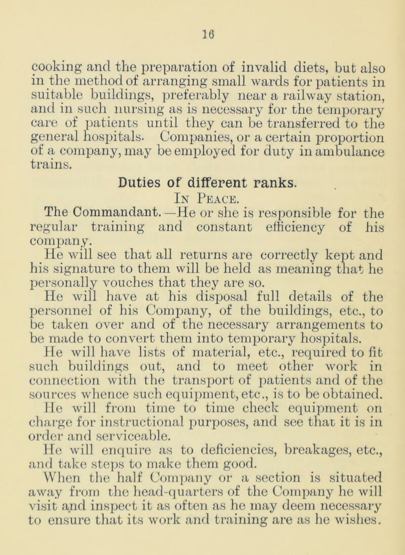 cooking and the preparation of invalid diets, but also in the method of arranging small wards for patients in suitable buildings, preferably near a railway station, and in such nursing as is necessary for the temporary care of patients until they can be transferred to the general hospitals. Companies, or a certain proportion of a company, may be employed for duty in ambulance trains. Duties of different ranks. In Peace. The Commandant. —He or she is responsible for the regular training and constant efficiency of his company. He will see that all returns are correctly kept and his signature to them will be held as meaning that he personally vouches that they are so. He will have at his disposal full details of the personnel of his Company, of the buildings, etc., to be taken over and of the necessary arrangements to be made to convert them into temporary hospitals. Pie will have lists of material, etc., required to fit such buildings out, and to meet other work in connection with the transport of jmtients and of the sources whence such equipment, etc., is to be obtained. He will from time to time check equipment on charge for instructional purposes, and see that it is in order and serviceable. He will enquire as to deficiencies, breakages, etc., and take steps to make them good. When the half Company or a section is situated away from the head-quarters of the Company he will visit and inspect it as often as he may deem necessary to ensure that its work and training are as he wishes.
