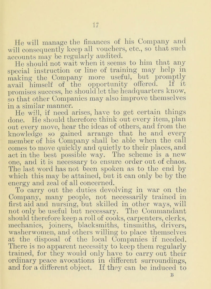 He will manage the finances of his Company and will consequently keep all vouchers, etc., so that such accounts may be regularly audited. He should not wait when it seems to him that any special instruction or line of training may help in making the Company more useful, but promptly avail himself of the opportunity offered. If it promises success, he should lot the headquarters know, so that other Companies may also improve themselves in a similar manner. He will, if need arises, have to get certain things done. He should therefore think out every item, plan out every move, hear the ideas of others, and from the knowledge so gained arrange that he and every member of his Company shall be able when the call comes to move quickly and quietly to their places, and act in the best possible way. The scheme is a new one, and it is necessary to ensure order out of chaos. The last word has not been spoken as to the end by which this may be attained, but it can only be by the energy and zeal of all concerned. To carry out the duties devolving in war on the Company, many people, not necessarily trained in first aid and nursing, but skilled in other ways, will not only be useful but necessary. The Commandant should therefore keep a roll of cooks, carpenters, clerks, mechanics, joiners, blacksmiths, tinsmiths, drivers, washerwomen, and others willing to place themselves at the disposal of the local Companies if needed. There is no apparent necessity to keep them regularly trained, for they would only have to carry out their ordinary peace avocations in different surroundings, and for a different object. If they can be induced to B