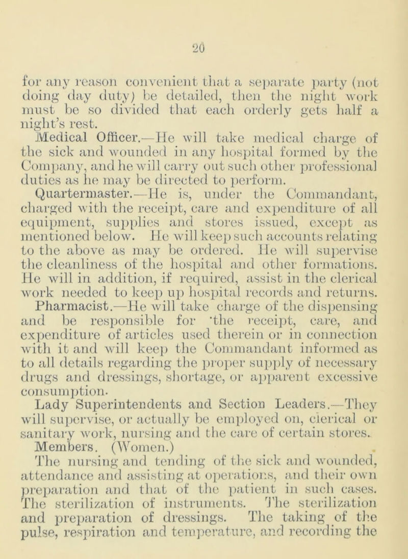 ‘20 for any reason convenient that a separate party (not doing day duty) be detailed, then the night work must be so divided that each orderly gets half a night’s rest. Medical Officer.—He will take medical charge of the sick and wounded in any hospital formed by the Company, and he will carry out such other professional duties as lie may be directed to perform. Quartermaster.—He is, under the Commandant, charged with the receipt, care and expenditure of all equipment, supplies and stores issued, except as mentioned below. He will keep such accounts relating to the above as may be ordered. He will supervise the cleanliness of the hospital and other formations. He will in addition, if required, assist in the clerical work needed to keep up hospital records and returns. Pharmacist.—He will take charge of the dispensing and be responsible for 'the receipt, care, and expenditure of articles used therein or in connection with it and will keep the Commandant informed as to all details regarding the proper supply of necessary drugs and dressings, shortage, or apparent excessive consumption. Lady Superintendents and Section Leaders.—They will supervise, or actually be employed on, clerical or sanitary work, nursing and the care of certain stores. Members. (Women.) The nursing and tending of the sick and wounded, attendance and assisting at operations, and their own preparation and that of the patient in such cases. The sterilization of instruments. The sterilization and preparation of dressings. The taking of the pulse, respiration and temperature, and recording the