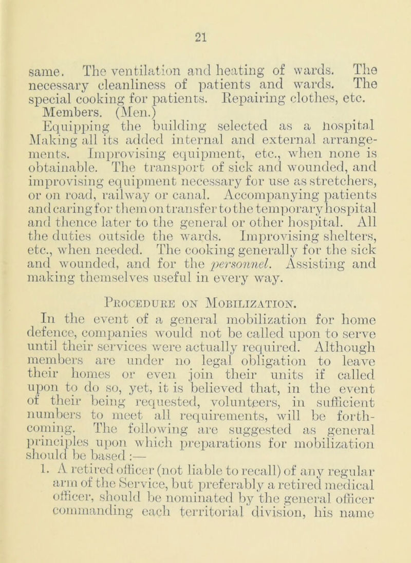 same. The ventilation and heating of wards. The necessary cleanliness of patients and wards. The special cooking for patients. Repairing clothes, etc. Members. (Men.) Equipping the building selected as a Hospital Making all its added internal and external arrange- ments. Improvising equipment, etc., when none is obtainable. The transport of sick and wounded, and improvising equipment necessary for use as stretchers, or on road, railway or canal. Accompanying patients and caring for them on transfer to the temporary hospital and thence later to the general or other hospital. All the duties outside the wards. Improvising shelters, etc., when needed. The cooking generally for the sick and wounded, and for the personnel. Assisting and making themselves useful in every way. Phoceduke on Mobilization. In the event of a general mobilization for home defence, companies would not be called upon to serve until their services were actually required. Although members are under no legal obligation to leave their homes or even join their units if called upon to do so, yet, it is believed that, in the event of their being requested, volunteers, in sufficient numbers to meet all requirements, will be forth- coining. The following are suggested as general principles upon which preparations for mobilization should be based :— 1. A retired officer (not liable to recall) of any regular arm of the Service, but preferably a retired medical officer, should be nominated by the general officer commanding each territorial division, his name